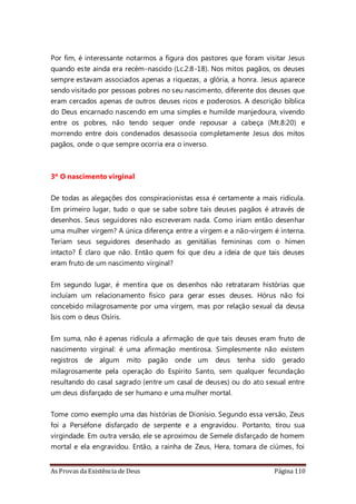 As Provas da Existência de Deus Página 110
Por fim, é interessante notarmos a figura dos pastores que foram visitar Jesus
quando este ainda era recém-nascido (Lc.2:8-18). Nos mitos pagãos, os deuses
sempre estavam associados apenas a riquezas, a glória, a honra. Jesus aparece
sendo visitado por pessoas pobres no seu nascimento, diferente dos deuses que
eram cercados apenas de outros deuses ricos e poderosos. A descrição bíblica
do Deus encarnado nascendo em uma simples e humilde manjedoura, vivendo
entre os pobres, não tendo sequer onde repousar a cabeça (Mt.8:20) e
morrendo entre dois condenados desassocia completamente Jesus dos mitos
pagãos, onde o que sempre ocorria era o inverso.
3º O nascimento virginal
De todas as alegações dos conspiracionistas essa é certamente a mais ridícula.
Em primeiro lugar, tudo o que se sabe sobre tais deuses pagãos é através de
desenhos. Seus seguidores não escreveram nada. Como iriam então desenhar
uma mulher virgem? A única diferença entre a virgem e a não-virgem é interna.
Teriam seus seguidores desenhado as genitálias femininas com o hímen
intacto? É claro que não. Então quem foi que deu a ideia de que tais deuses
eram fruto de um nascimento virginal?
Em segundo lugar, é mentira que os desenhos não retrataram histórias que
incluíam um relacionamento físico para gerar esses deuses. Hórus não foi
concebido milagrosamente por uma virgem, mas por relação sexual da deusa
Isis com o deus Osíris.
Em suma, não é apenas ridícula a afirmação de que tais deuses eram fruto de
nascimento virginal: é uma afirmação mentirosa. Simplesmente não existem
registros de algum mito pagão onde um deus tenha sido gerado
milagrosamente pela operação do Espírito Santo, sem qualquer fecundação
resultando do casal sagrado (entre um casal de deuses) ou do ato sexual entre
um deus disfarçado de ser humano e uma mulher mortal.
Tome como exemplo uma das histórias de Dionísio. Segundo essa versão, Zeus
foi a Perséfone disfarçado de serpente e a engravidou. Portanto, tirou sua
virgindade. Em outra versão, ele se aproximou de Semele disfarçado de homem
mortal e ela engravidou. Então, a rainha de Zeus, Hera, tomara de ciúmes, foi
 