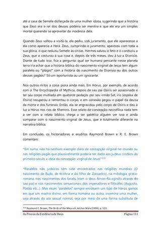 As Provas da Existência de Deus Página 111
até a casa de Semele disfarçada de uma mulher idosa, sugerindo que a história
que Zeus era o rei dos deuses poderia ser mentira e que ele era um simples
mortal querendo se aproveitar da inocência dela.
Quando Zeus voltou a visitá-la, ela pediu, sob juramento, que ele aparecesse a
ela como aparecia a Hera. Zeus, cumprindo o juramento, apareceu com toda a
sua glória, o que reduziu Semele às cinzas. Hermes salvou o feto e o conduziu a
Zeus, que o costurou à sua coxa e, depois de três meses, deu à luz a Dionísio.
Diante de tudo isso, fica a pergunta: qual ser humano pensante nesse planeta
terra iria achar que a história bíblica do nascimento virginal de Jesus tem algum
paralelo ou “plágio” com a história do nascimento de Dionísio ou dos outros
deuses pagãos? Só um oportunista ou um ignorante.
Nos outros mitos a coisa piora ainda mais. Em Hórus, por exemplo, de acordo
com a The Encyclopedia of Mythica, depois de seu pai Osíris ser assassinado e
ter seu corpo mutilado em quatorze pedaços por seu irmão Set, íris (esposa de
Osíris) recuperou e remontou o corpo, e em conexão pegou o papel da deusa
da morte e dos funerais. Então, ela se engravidou pelo corpo de Osíris e deu à
luz a Hórus nos rios de Khemnis. Esse relato de concepção necrofílica nada tem
a ver com o relato bíblico, chega a ser patético alguém ver isso e ainda
comparar com o nascimento virginal de Jesus, que é totalmente diferente na
narrativa bíblica.
Em conclusão, os historiadores e eruditos Raymond Brown e R. E. Brown
comentam:
“Em suma, não há nenhum exemplo claro de concepção virginal no mundo ou
nas religiões pagãs que plausivelmente poderia ter dado aos judeus cristãos do
primeiro século a ideia da concepção virginal de Jesus”110
“Paralelos não judaicos têm sido encontrados nas religiões mundiais (O
nascimento de Buda, de Krishna e do filho de Zoroastro), na mitologia greco-
romana, nos nascimentos dos faraós (com o deus Amon-Rá agindo através do
seu pai) e nos nascimentos sensacionais dos imperadores e filósofos (Augusto,
Platão etc...). Mas esses ‘paralelos’ sempre envolvem um tipo de hieros gamos
em que um macho divino, em forma humana ou outra, insemina uma mulher,
seja através do ato sexual normal, seja por meio de uma forma substituta de
110 Raymond E. Brown, The Birth of the Messiah,Anchor Bible(1999), p. 523.
 
