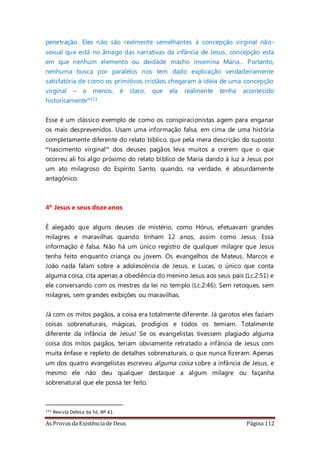 As Provas da Existência de Deus Página 112
penetração. Eles não são realmente semelhantes à concepção virginal não-
sexual que está no âmago das narrativas da infância de Jesus, concepção esta
em que nenhum elemento ou deidade macho insemina Maria... Portanto,
nenhuma busca por paralelos nos tem dado explicação verdadeiramente
satisfatória de como os primitivos cristãos chegaram à idéia de uma concepção
virginal – a menos, é claro, que ela realmente tenha acontecido
historicamente”111
Esse é um clássico exemplo de como os conspiracionistas agem para enganar
os mais desprevenidos. Usam uma informação falsa, em cima de uma história
completamente diferente do relato bíblico, que pela mera descrição do suposto
“nascimento virginal” dos deuses pagãos leva muitos a crerem que o que
ocorreu ali foi algo próximo do relato bíblico de Maria dando à luz a Jesus por
um ato milagroso do Espírito Santo, quando, na verdade, é absurdamente
antagônico.
4º Jesus e seus doze anos
É alegado que alguns deuses de mistério, como Hórus, efetuavam grandes
milagres e maravilhas quando tinham 12 anos, assim como Jesus. Essa
informação é falsa. Não há um único registro de qualquer milagre que Jesus
tenha feito enquanto criança ou jovem. Os evangelhos de Mateus, Marcos e
João nada falam sobre a adolescência de Jesus, e Lucas, o único que conta
alguma coisa, cita apenas a obediência do menino Jesus aos seus pais (Lc.2:51) e
ele conversando com os mestres da lei no templo (Lc.2:46). Sem retoques, sem
milagres, sem grandes exibições ou maravilhas.
Já com os mitos pagãos, a coisa era totalmente diferente. Já garotos eles faziam
coisas sobrenaturais, mágicas, prodígios e todos os temiam. Totalmente
diferente da infância de Jesus! Se os evangelistas tivessem plagiado alguma
coisa dos mitos pagãos, teriam obviamente retratado a infância de Jesus com
muita ênfase e repleto de detalhes sobrenaturais, o que nunca fizeram. Apenas
um dos quatro evangelistas escreveu alguma coisa sobre a infância de Jesus, e
mesmo ele não deu qualquer destaque a algum milagre ou façanha
sobrenatural que ele possa ter feito.
111 Revista Defesa da Fé, Nº 41.
 