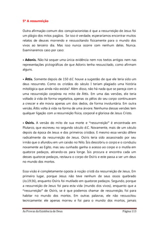 As Provas da Existência de Deus Página 113
5º A ressurreição
Outra afirmação comum dos conspiracionistas é que a ressurreição de Jesus foi
um plágio dos mitos pagãos. Se isso é verdade, esperaríamos encontrar muitos
relatos de deuses morrendo e ressuscitando fisicamente para o mundo dos
vivos ao terceiro dia. Mas isso nunca ocorre com nenhum deles. Nunca.
Examinaremos caso por caso:
• Adonis. Não há sequer uma única evidência nem nos textos antigos nem nas
representações pictográficas de que Adonis tenha ressuscitado, como afirmam
alguns.
• Áttis. Somente depois de 150 d.C houve a sugestão de que ele teria sido um
deus ressurreto. Como os cristãos do século I teriam plagiado uma história
mitológica que ainda não existia? Além disso, não há nada que se pareça com o
uma ressurreição corpórea no mito de Áttis. Em uma das versões, ele teria
voltado à vida de forma vegetativa, apenas os pêlos do seu corpo continuavam
a crescer e ele movia apenas um dos dedos, de forma involuntária. Em outra
versão, Áttis volta à vida na forma de uma árvore. Nenhuma dessas versões tem
qualquer ligação com a ressurreição física, corporal e gloriosa de Jesus Cristo.
• Osíris. A versão do mito de sua morte e “ressurreição” é encontrada em
Plutarco, que escreveu no segundo século d.C. Novamente, mais de um século
depois da época de Jesus e dos primeiros cristãos. E mesmo essa versão difere
radicalmente da ressurreição de Jesus. Osíris teria sido assassinado por seu
irmão que o afundou em um caixão no Nilo. Ísis descobriu o corpo e o conduziu
novamente ao Egito, mas seu cunhado ganha o acesso ao corpo e o mutila em
quatorze pedaços, atirando-os para longe. Ísis procura e encontra cada um
desses quatorze pedaços, restaura o corpo de Osíris e este passa a ser um deus
no mundo dos mortos.
Essa visão é completamente oposta à noção cristã da ressurreição de Jesus. Em
primeiro lugar, porque Jesus não teve nenhum de seus ossos quebrado
(Jo.19:36), enquanto Osíris foi mutilado em quatorze pedaços. Segundo, porque
a ressurreição de Jesus foi para esta vida (mundo dos vivos), enquanto que a
“ressurreição” de Osíris, se é que podemos chamar de ressurreição, foi para
habitar no mundo dos mortos. Em outras palavras, ele não ressuscitou
tecnicamente: ele apenas morreu e foi para o mundo dos mortos, jamais
 