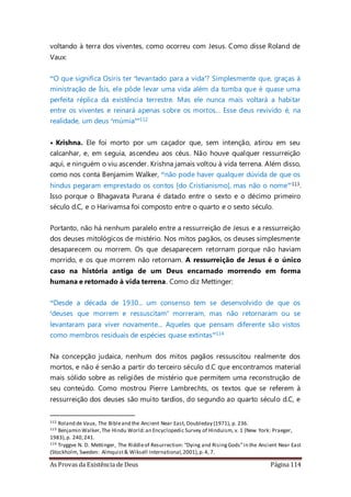 As Provas da Existência de Deus Página 114
voltando à terra dos viventes, como ocorreu com Jesus. Como disse Roland de
Vaux:
“O que significa Osíris ter ‘levantado para a vida’? Simplesmente que, graças à
ministração de Ísis, ele pôde levar uma vida além da tumba que é quase uma
perfeita réplica da existência terrestre. Mas ele nunca mais voltará a habitar
entre os viventes e reinará apenas sobre os mortos... Esse deus revivido é, na
realidade, um deus ‘múmia’”112
• Krishna. Ele foi morto por um caçador que, sem intenção, atirou em seu
calcanhar, e, em seguia, ascendeu aos céus. Não houve qualquer ressurreição
aqui, e ninguém o viu ascender. Krishna jamais voltou à vida terrena. Além disso,
como nos conta Benjamim Walker, “não pode haver qualquer dúvida de que os
hindus pegaram emprestado os contos [do Cristianismo], mas não o nome”113.
Isso porque o Bhagavata Purana é datado entre o sexto e o décimo primeiro
século d.C, e o Harivamsa foi composto entre o quarto e o sexto século.
Portanto, não há nenhum paralelo entre a ressurreição de Jesus e a ressurreição
dos deuses mitológicos de mistério. Nos mitos pagãos, os deuses simplesmente
desaparecem ou morrem. Os que desaparecem retornam porque não haviam
morrido, e os que morrem não retornam. A ressurreição de Jesus é o único
caso na história antiga de um Deus encarnado morrendo em forma
humana e retornado à vida terrena. Como diz Mettinger:
“Desde a década de 1930... um consenso tem se desenvolvido de que os
‘deuses que morrem e ressuscitam’ morreram, mas não retornaram ou se
levantaram para viver novamente... Aqueles que pensam diferente são vistos
como membros residuais de espécies quase extintas”114
Na concepção judaica, nenhum dos mitos pagãos ressuscitou realmente dos
mortos, e não é senão a partir do terceiro século d.C que encontramos material
mais sólido sobre as religiões de mistério que permitem uma reconstrução de
seu conteúdo. Como mostrou Pierre Lambrechts, os textos que se referem à
ressurreição dos deuses são muito tardios, do segundo ao quarto século d.C, e
112 Roland de Vaux, The Bibleand the Ancient Near East, Doubleday (1971), p. 236.
113 Benjamin Walker,The Hindu World:an Encyclopedic Survey of Hinduism, v. 1 (New York: Praeger,
1983),p. 240,241.
114 Tryggve N. D. Mettinger, The Riddleof Resurrection: “Dying and RisingGods”in the Ancient Near East
(Stockholm, Sweden: Almquist& Wiksell International,2001),p.4, 7.
 