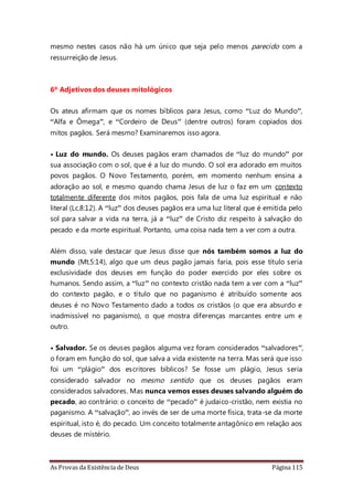 As Provas da Existência de Deus Página 115
mesmo nestes casos não há um único que seja pelo menos parecido com a
ressurreição de Jesus.
6º Adjetivos dos deuses mitológicos
Os ateus afirmam que os nomes bíblicos para Jesus, como “Luz do Mundo”,
“Alfa e Ômega”, e “Cordeiro de Deus” (dentre outros) foram copiados dos
mitos pagãos. Será mesmo? Examinaremos isso agora.
• Luz do mundo. Os deuses pagãos eram chamados de “luz do mundo” por
sua associação com o sol, que é a luz do mundo. O sol era adorado em muitos
povos pagãos. O Novo Testamento, porém, em momento nenhum ensina a
adoração ao sol, e mesmo quando chama Jesus de luz o faz em um contexto
totalmente diferente dos mitos pagãos, pois fala de uma luz espiritual e não
literal (Lc.8:12). A “luz” dos deuses pagãos era uma luz literal que é emitida pelo
sol para salvar a vida na terra, já a “luz” de Cristo diz respeito à salvação do
pecado e da morte espiritual. Portanto, uma coisa nada tem a ver com a outra.
Além disso, vale destacar que Jesus disse que nós também somos a luz do
mundo (Mt.5:14), algo que um deus pagão jamais faria, pois esse título seria
exclusividade dos deuses em função do poder exercido por eles sobre os
humanos. Sendo assim, a “luz” no contexto cristão nada tem a ver com a “luz”
do contexto pagão, e o título que no paganismo é atribuído somente aos
deuses é no Novo Testamento dado a todos os cristãos (o que era absurdo e
inadmissível no paganismo), o que mostra diferenças marcantes entre um e
outro.
• Salvador. Se os deuses pagãos alguma vez foram considerados “salvadores”,
o foram em função do sol, que salva a vida existente na terra. Mas será que isso
foi um “plágio” dos escritores bíblicos? Se fosse um plágio, Jesus seria
considerado salvador no mesmo sentido que os deuses pagãos eram
considerados salvadores. Mas nunca vemos esses deuses salvando alguém do
pecado, ao contrário: o conceito de “pecado” é judaico-cristão, nem existia no
paganismo. A “salvação”, ao invés de ser de uma morte física, trata-se da morte
espiritual, isto é, do pecado. Um conceito totalmente antagônico em relação aos
deuses de mistério.
 