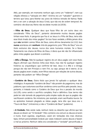As Provas da Existência de Deus Página 116
Attis, por exemplo, em momento nenhum agiu como um “redentor”, nem sua
religião oferecia a “salvação em Attis”. Krishna era um “salvador” guerreiro e
terreno que lutou para libertar seu povo do tirânico reinado de Kamsa. Nada
tem a ver com a salvação de Jesus Cristo, que não era de ordem temporal. Ao
contrário: ele disse seu Reino não era deste mundo (Jo.18:36).
• Filho de Deus. Qualquer deus que fosse filho de um outro deus era
considerado “filho de Deus”, portanto obviamente muitos deuses pagãos
tinham esse título. A pergunta que fica é: se Jesus é o Filho de Deus, teria sido
esse título tirado dos mitos pagãos? Se isso fosse verdade, a Bíblia jamais diria
que nós também somos filhos de Deus, como afirma claramente (Jo.1:12). Isso
nunca aconteceu em nenhum mito do paganismo, pois “filho de Deus” era um
título exclusivo dos deuses, nunca dos seres humanos mortais. Se o Novo
Testamento nos chama de filhos de Deus, é óbvio que ele não foi influenciado
pelos mitos pagãos que diziam o contrário.
• Alfa a Ômega. Não há qualquer registro de um deus pagão com esse título.
Alguns afirmam que Dionísio tinha esse título, mas não há qualquer registro
histórico ou arqueológico que confirme tal tese. Jesus é o Alfa e o ômega
porque ele não tem Princípio e nem Fim, ou seja: porque ele é eterno. Já os
deuses pagãos eram criados, eram filhos naturais por relações de outros deuses,
portanto não podiam ser “Alfa e Ômega”.
• Cordeiro de Deus. Outro título que jamais foi aplicado a qualquer deus
mitológico. A expressão “cordeiro de Deus” não provém do paganismo, mas do
judaísmo, que costumava sacrificar cordeiros como sacrifício pelo pecado. Jesus,
portanto, é tratado como o Cordeiro de Deus que tira o pecado do mundo
(Jo.1:29), como sendo o sacrifício completo, final e definitivo. Esse termo não
pode ter sido tomado do paganismo pela simples razão de que os pagãos não
sacrificavam cordeiros. No mitraísmo, por exemplo, eram sacrificados touros. Se
os apóstolos tivessem plagiado as ideias pagãs, teria dito que Jesus era o
“Touro de Deus” (mitraísmo), e não o “Cordeiro de Deus” (judaísmo).
• A Verdade. Não existe nada, nenhum texto ou desenho que afirme que tais
deuses se diziam ser “A Verdade”. Pelo contrário: era comum os deuses errarem
e muito. Eram egoístas, orgulhosos, caíam em tentações dos mais diversos
tipos, tinham personalidade instável, por vezes matavam outros deuses e faziam
o mal ao próximo. Nenhum deles era considerado a “verdade” personificada, e
 