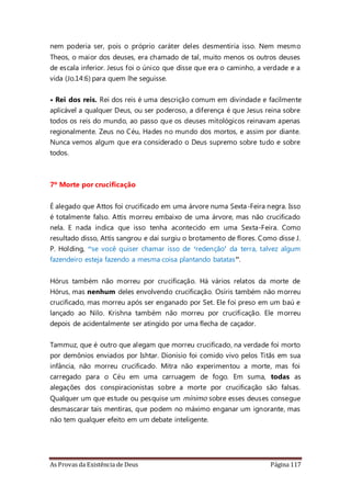 As Provas da Existência de Deus Página 117
nem poderia ser, pois o próprio caráter deles desmentiria isso. Nem mesmo
Theos, o maior dos deuses, era chamado de tal, muito menos os outros deuses
de escala inferior. Jesus foi o único que disse que era o caminho, a verdade e a
vida (Jo.14:6) para quem lhe seguisse.
• Rei dos reis. Rei dos reis é uma descrição comum em divindade e facilmente
aplicável a qualquer Deus, ou ser poderoso, a diferença é que Jesus reina sobre
todos os reis do mundo, ao passo que os deuses mitológicos reinavam apenas
regionalmente. Zeus no Céu, Hades no mundo dos mortos, e assim por diante.
Nunca vemos algum que era considerado o Deus supremo sobre tudo e sobre
todos.
7º Morte por crucificação
É alegado que Attos foi crucificado em uma árvore numa Sexta-Feira negra. Isso
é totalmente falso. Attis morreu embaixo de uma árvore, mas não crucificado
nela. E nada indica que isso tenha acontecido em uma Sexta-Feira. Como
resultado disso, Attis sangrou e daí surgiu o brotamento de flores. Como disse J.
P. Holding, “se você quiser chamar isso de ‘redenção’ da terra, talvez algum
fazendeiro esteja fazendo a mesma coisa plantando batatas”.
Hórus também não morreu por crucificação. Há vários relatos da morte de
Hórus, mas nenhum deles envolvendo crucificação. Osíris também não morreu
crucificado, mas morreu após ser enganado por Set. Ele foi preso em um baú e
lançado ao Nilo. Krishna também não morreu por crucificação. Ele morreu
depois de acidentalmente ser atingido por uma flecha de caçador.
Tammuz, que é outro que alegam que morreu crucificado, na verdade foi morto
por demônios enviados por Ishtar. Dionísio foi comido vivo pelos Titãs em sua
infância, não morreu crucificado. Mitra não experimentou a morte, mas foi
carregado para o Céu em uma carruagem de fogo. Em suma, todas as
alegações dos conspiracionistas sobre a morte por crucificação são falsas.
Qualquer um que estude ou pesquise um mínimo sobre esses deuses consegue
desmascarar tais mentiras, que podem no máximo enganar um ignorante, mas
não tem qualquer efeito em um debate inteligente.
 