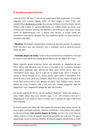 As Provas da Existência de Deus Página 118
8º Semelhanças depois de Cristo
Como já vimos até aqui, é comum os conspiracionistas enganarem os incautos
alegando uma suposta ligação entre um deus pagão e Jesus Cristo com
características posteriores a Cristo. Isso porque embora a maioria desses deuses
tenham sido criados há aproximadamente um milênio antes de Cristo, suas
histórias não nasceram prontas, em definitivo, da noite para o dia. Suas crenças
foram se desenvolvendo com o passar dos séculos, e muitas vezes em
sincretismo com outras religiões. Por isso podemos dividir em duas partes as
acusações dos ateus:
• Mentiras. Afirmações simplesmente mentirosas que não provém de qualquer
fonte primária e que não condizem com a realidade, como já desmascaramos
várias até aqui.
• Verdades depois de Cristo. Trata-se de acontecimentos verdadeiros, mas que
só vieram a fazer parte da tradição desses deuses séculos depois de Cristo.
Nesse segundo grupo podemos incluir, por exemplo, as alegações de que
Hórus tenha sido batizado com 30 anos e iniciado o seu ministério. Embora
parte dessa alegação seja claramente falsa (pois Hórus nunca teve um
“ministério” como Jesus, que é o ato de se dispor a ser servo e ensinar os
outros, e Hórus sempre foi rei, nunca servo), outra parte é verdadeira, mas
somente veio a fazer parte das tradições deste deus séculos depois da época de
Cristo. Não existia batismo nos tempos de Hórus. Essa tradição existiu séculos
depois de Cristo. Portanto, não é um caso dos cristãos plagiando algo do
paganismo, mas o paganismo plagiando algo dos cristãos.
Na versão original de Hórus, não há qualquer “batismo” deste. Na verdade, o
único relato deste deus que envolve água é em uma história onde ele é
despedaçado e Ísis pede ao deus crocodilo que o pesque da água onde havia
sido colocado.
O mesmo ocorre com Mitra. As informações de que esse deus tenha nascido de
uma virgem, perdoado pecados, morrido crucificado e ressuscitado dias depois
só são encontradas três séculos depois de Cristo, não há uma única linha ou
indício anterior a Cristo de alguém ensinando que Mitra era tudo isso. Por que a
arqueologia nunca encontrou detalhes de deuses pagãos semelhantes a Cristo
 