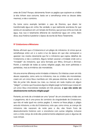 As Provas da Existência de Deus Página 119
antes de Cristo? Porque, obviamente, foram os pagãos que copiaram os cristãos
(e eles tinham esse costume, basta ver a semelhança entre os deuses deles
mesmos), e não o contrário.
Ou tome como exemplo também o caso de Dionísio, que dizem ter
transformado água em vinho. Na verdade, o que realmente aconteceu foi que
existia um escoadouro em um templo de Dionísio, que jorrava vinho ao invés de
água, mas isso é totalmente diferente de transformar água em vinho. Além
disso, essa história é posterior à época da escrita do Novo Testamento.
9º Cristianismo e Mitraísmo
Muitos afirmam que o Cristianismo é um plágio do mitraísmo. Já vimos que as
semelhanças entre um e o outro à luz da época em que elas começaram a
aparecer nos mostra claramente que foi o mitraísmo que copiou detalhes do
Cristianismo, e não o contrário. Alguns tentam associar a trindade cristã com a
“trindade” do mitraísmo, que seria formada por Mitra, Ormuzd e Ahriman.
Porém, a exemplo de todas as outras religiões pagãs, elas eram politeístas e
panteóstas, mas os trinitários são monoteístas.
Há uma enorme diferença entre trindade e triteísmo. Os triteístas creem em três
deuses separados, como seria no mitraísmo, mas os cristãos são monoteístas:
creem em um único Deus manifesto em três pessoas distintas. Assim sendo, o
fato de juntar três deuses (ou mais, ou menos) em nada implica em algum
“plágio”, a menos que houvesse alguma religião pagã na história que cresse em
um único Deus (monoteísta) revelado em três pessoas, o que não existe em
absolutamente nenhuma religião pagã!
Portanto, ao invés de a trindade ser uma “prova” de um sincretismo cristão com
o paganismo, ela é uma prova do contrário: da singularidade do Cristianismo,
que não vê nada igual nos contos pagãos. E, mesmo se fosse plágio, o plágio
seria do mitraísmo, e não do Cristianismo, visto que, como vimos, as crenças do
mitraísmo não nasceram da noite para o dia, elas foram fruto de
desenvolvimento histórico com o sincretismo com outras religiões, inclusive
com a cristã, crença de onde eles posteriormente adaptaram para si algumas de
suas crenças.
 