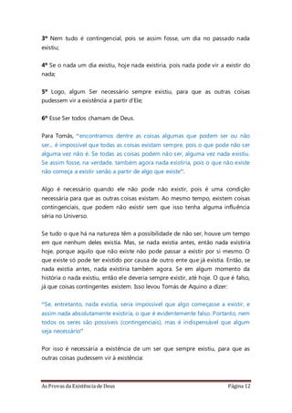 As Provas da Existência de Deus Página 12
3º Nem tudo é contingencial, pois se assim fosse, um dia no passado nada
existiu;
4º Se o nada um dia existiu, hoje nada existiria, pois nada pode vir a existir do
nada;
5º Logo, algum Ser necessário sempre existiu, para que as outras coisas
pudessem vir a existência a partir d'Ele;
6º Esse Ser todos chamam de Deus.
Para Tomás, “encontramos dentre as coisas algumas que podem ser ou não
ser... é impossível que todas as coisas existam sempre, pois o que pode não ser
alguma vez não é. Se todas as coisas podem não ser, alguma vez nada existiu.
Se assim fosse, na verdade, também agora nada existiria, pois o que não existe
não começa a existir senão a partir de algo que existe”.
Algo é necessário quando ele não pode não existir, pois é uma condição
necessária para que as outras coisas existam. Ao mesmo tempo, existem coisas
contingenciais, que podem não existir sem que isso tenha alguma influência
séria no Universo.
Se tudo o que há na natureza têm a possibilidade de não ser, houve um tempo
em que nenhum deles existia. Mas, se nada existia antes, então nada existiria
hoje, porque aquilo que não existe não pode passar a existir por si mesmo. O
que existe só pode ter existido por causa de outro ente que já existia. Então, se
nada existia antes, nada existiria também agora. Se em algum momento da
história o nada existiu, então ele deveria sempre existir, até hoje. O que é falso,
já que coisas contingentes existem. Isso levou Tomás de Aquino a dizer:
“Se, entretanto, nada existia, seria impossível que algo começasse a existir, e
assim nada absolutamente existiria, o que é evidentemente falso. Portanto, nem
todos os seres são possíveis (contingenciais), mas é indispensável que algum
seja necessário”
Por isso é necessária a existência de um ser que sempre existiu, para que as
outras coisas pudessem vir à existência:
 