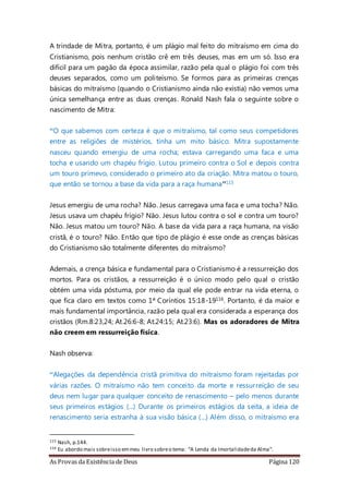 As Provas da Existência de Deus Página 120
A trindade de Mitra, portanto, é um plágio mal feito do mitraísmo em cima do
Cristianismo, pois nenhum cristão crê em três deuses, mas em um só. Isso era
difícil para um pagão da época assimilar, razão pela qual o plágio foi com três
deuses separados, como um politeísmo. Se formos para as primeiras crenças
básicas do mitraísmo (quando o Cristianismo ainda não existia) não vemos uma
única semelhança entre as duas crenças. Ronald Nash fala o seguinte sobre o
nascimento de Mitra:
“O que sabemos com certeza é que o mitraísmo, tal como seus competidores
entre as religiões de mistérios, tinha um mito básico. Mitra supostamente
nasceu quando emergiu de uma rocha; estava carregando uma faca e uma
tocha e usando um chapéu frígio. Lutou primeiro contra o Sol e depois contra
um touro primevo, considerado o primeiro ato da criação. Mitra matou o touro,
que então se tornou a base da vida para a raça humana”115
Jesus emergiu de uma rocha? Não. Jesus carregava uma faca e uma tocha? Não.
Jesus usava um chapéu frígio? Não. Jesus lutou contra o sol e contra um touro?
Não. Jesus matou um touro? Não. A base da vida para a raça humana, na visão
cristã, é o touro? Não. Então que tipo de plágio é esse onde as crenças básicas
do Cristianismo são totalmente diferentes do mitraísmo?
Ademais, a crença básica e fundamental para o Cristianismo é a ressurreição dos
mortos. Para os cristãos, a ressurreição é o único modo pelo qual o cristão
obtém uma vida póstuma, por meio da qual ele pode entrar na vida eterna, o
que fica claro em textos como 1ª Coríntios 15:18-19116. Portanto, é da maior e
mais fundamental importância, razão pela qual era considerada a esperança dos
cristãos (Rm.8:23,24; At.26:6-8; At.24:15; At.23:6). Mas os adoradores de Mitra
não creem em ressurreição física.
Nash observa:
“Alegações da dependência cristã primitiva do mitraísmo foram rejeitadas por
várias razões. O mitraísmo não tem conceito da morte e ressurreição de seu
deus nem lugar para qualquer conceito de renascimento – pelo menos durante
seus primeiros estágios (...) Durante os primeiros estágios da seita, a ideia de
renascimento seria estranha à sua visão básica (...) Além disso, o mitraísmo era
115 Nash, p.144.
116 Eu abordo mais sobreisso emmeu livro sobreo tema: “A Lenda da Imortalidadeda Alma”.
 