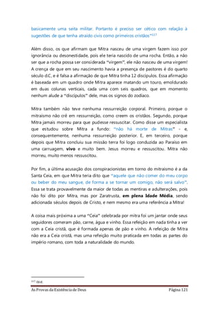 As Provas da Existência de Deus Página 121
basicamente uma seita militar. Portanto é preciso ser cético com relação à
sugestões de que tenha atraído civis como primeiros cristãos”117
Além disso, os que afirmam que Mitra nasceu de uma virgem fazem isso por
ignorância ou desonestidade, pois ele teria nascido de uma rocha. Então, a não
ser que a rocha possa ser considerada “virgem”, ele não nasceu de uma virgem!
A crença de que em seu nascimento havia a presença de pastores é do quarto
século d.C, e é falsa a afirmação de que Mitra tinha 12 discípulos. Essa afirmação
é baseada em um quadro onde Mitra aparece matando um touro, emoldurado
em duas colunas verticais, cada uma com seis quadros, que em momento
nenhum alude a “discípulos” dele, mas os signos do zodíaco.
Mitra também não teve nenhuma ressurreição corporal. Primeiro, porque o
mitraísmo não crê em ressurreição, como creem os cristãos. Segundo, porque
Mitra jamais morreu para que pudesse ressuscitar. Como disse um especialista
que estudou sobre Mitra a fundo: “não há morte de Mitras” - e,
consequentemente, nenhuma ressurreição posterior. E, em terceiro, porque
depois que Mitra concluiu sua missão terra foi logo conduzida ao Paraíso em
uma carruagem, vivo e muito bem. Jesus morreu e ressuscitou. Mitra não
morreu, muito menos ressuscitou.
Por fim, a última acusação dos conspiracionistas em torno do mitraísmo é a da
Santa Ceia, em que Mitra teria dito que “aquele que não comer do meu corpo
ou beber do meu sangue, de forma a se tornar um comigo, não será salvo”.
Essa se trata provavelmente da maior de todas as mentiras e adulterações, pois
não foi dito por Mitra, mas por Zaratrusta, em plena Idade Média, sendo
adicionada séculos depois de Cristo, e nem mesmo era uma referência a Mitra!
A coisa mais próxima a uma “Ceia” celebrada por mitra foi um jantar onde seus
seguidores comeram pão, carne, água e vinho. Essa refeição em nada tinha a ver
com a Ceia cristã, que é formada apenas de pão e vinho. A refeição de Mitra
não era a Ceia cristã, mas uma refeição muito praticada em todas as partes do
império romano, com toda a naturalidade do mundo.
117 ibid.
 