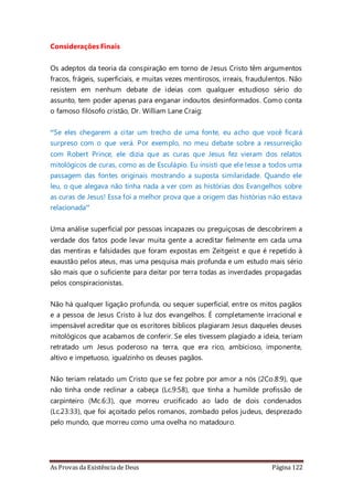 As Provas da Existência de Deus Página 122
Considerações Finais
Os adeptos da teoria da conspiração em torno de Jesus Cristo têm argumentos
fracos, frágeis, superficiais, e muitas vezes mentirosos, irreais, fraudulentos. Não
resistem em nenhum debate de ideias com qualquer estudioso sério do
assunto, tem poder apenas para enganar indoutos desinformados. Como conta
o famoso filósofo cristão, Dr. William Lane Craig:
“Se eles chegarem a citar um trecho de uma fonte, eu acho que você ficará
surpreso com o que verá. Por exemplo, no meu debate sobre a ressurreição
com Robert Prince, ele dizia que as curas que Jesus fez vieram dos relatos
mitológicos de curas, como as de Esculápio. Eu insisti que ele lesse a todos uma
passagem das fontes originais mostrando a suposta similaridade. Quando ele
leu, o que alegava não tinha nada a ver com as histórias dos Evangelhos sobre
as curas de Jesus! Essa foi a melhor prova que a origem das histórias não estava
relacionada”
Uma análise superficial por pessoas incapazes ou preguiçosas de descobrirem a
verdade dos fatos pode levar muita gente a acreditar fielmente em cada uma
das mentiras e falsidades que foram expostas em Zeitgeist e que é repetido à
exaustão pelos ateus, mas uma pesquisa mais profunda e um estudo mais sério
são mais que o suficiente para deitar por terra todas as inverdades propagadas
pelos conspiracionistas.
Não há qualquer ligação profunda, ou sequer superficial, entre os mitos pagãos
e a pessoa de Jesus Cristo à luz dos evangelhos. É completamente irracional e
impensável acreditar que os escritores bíblicos plagiaram Jesus daqueles deuses
mitológicos que acabamos de conferir. Se eles tivessem plagiado a ideia, teriam
retratado um Jesus poderoso na terra, que era rico, ambicioso, imponente,
altivo e impetuoso, igualzinho os deuses pagãos.
Não teriam relatado um Cristo que se fez pobre por amor a nós (2Co.8:9), que
não tinha onde reclinar a cabeça (Lc.9:58), que tinha a humilde profissão de
carpinteiro (Mc.6:3), que morreu crucificado ao lado de dois condenados
(Lc.23:33), que foi açoitado pelos romanos, zombado pelos judeus, desprezado
pelo mundo, que morreu como uma ovelha no matadouro.
 