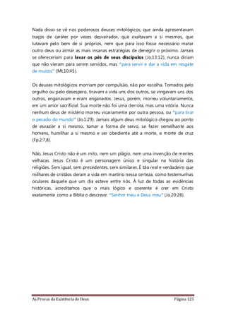 As Provas da Existência de Deus Página 123
Nada disso se vê nos poderosos deuses mitológicos, que ainda apresentavam
traços de caráter por vezes desvairados, que exaltavam a si mesmos, que
lutavam pelo bem de si próprios, nem que para isso fosse necessário matar
outro deus ou armar as mais insanas estratégias de denegrir o próximo. Jamais
se ofereceriam para lavar os pés de seus discípulos (Jo.13:12), nunca diriam
que não vieram para serem servidos, mas “para servir e dar a vida em resgate
de muitos” (Mt.10:45).
Os deuses mitológicos morriam por compulsão, não por escolha. Tomados pelo
orgulho ou pelo desespero, tiravam a vida uns dos outros, se vingavam uns dos
outros, enganavam e eram enganados. Jesus, porém, morreu voluntariamente,
em um amor sacrificial. Sua morte não foi uma derrota, mas uma vitória. Nunca
nenhum deus de mistério morreu vicariamente por outra pessoa, ou “para tirar
o pecado do mundo” (Jo.1:29). Jamais algum deus mitológico chegou ao ponto
de esvaziar a si mesmo, tomar a forma de servo, se fazer semelhante aos
homens, humilhar a si mesmo e ser obediente até a morte, e morte de cruz
(Fp.2:7,8).
Não, Jesus Cristo não é um mito, nem um plágio, nem uma invenção de mentes
velhacas. Jesus Cristo é um personagem único e singular na história das
religiões. Sem igual, sem precedentes, sem similares. É tão real e verdadeiro que
milhares de cristãos deram a vida em martírio nessa certeza, como testemunhas
oculares daquele que um dia esteve entre nós. À luz de todas as evidências
históricas, acreditamos que o mais lógico e coerente é crer em Cristo
exatamente como a Bíblia o descreve: “Senhor meu e Deus meu” (Jo.20:28).
 