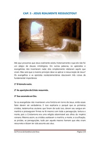 As Provas da Existência de Deus Página 124
CAP. 5 - JESUS REALMENTE RESSUSCITOU?
Até aqui provamos que Jesus realmente existiu historicamente e que ele não foi
um plágio de deuses mitológicos. Em outras palavras, os apóstolos e
evangelistas não inventaram nada: eles simplesmente relataram aquilo que
viram. Mas será que o mesmo princípio deve se aplicar à ressurreição de Jesus?
Os evangelhos e as epístolas neotestamentárias descrevem três coisas de
fundamental importância:
1º O túmulo vazio.
2º As aparições do Cristo ressurreto.
3º Sua ascensão ao Céu.
Se os evangelistas não inventaram uma história em torno de Jesus, então esses
fatos devem ser verdadeiros. E isso explicaria o porquê que os primeiros
cristãos, testemunhas oculares que foram de tudo isso, deram seu sangue em
martírio e prosseguiam firmes na fé mesmo com toda a perseguição, tortura e
morte, pois o Cristianismo era uma religião abominável aos olhos do império
romano. Mesmo assim, os cristãos aceitavam o martírio, a morte, a crucificação,
as prisões, as perseguições, tudo por aquele mesmo homem que eles viram
ressurreto e diziam ter sido assunto aos céus.
 