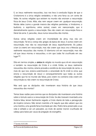 As Provas da Existência de Deus Página 125
E, se Jesus realmente ressuscitou, isso nos leva à conclusão lógica de que o
Cristianismo é a única religião verdadeira, e não uma farsa ou um conto de
fadas. As outras religiões que existem no mundo não ensinam a ressurreição
física de Jesus Cristo. Aliás, elas nem sequer creem em qualquer ressurreição.
Muitas delas (como a grande maioria das religiões panteístas, o hinduísmo, o
budismo, o espiritismo, entre outras) creem em reencarnação, que é
diametralmente oposto a ressurreição. Elas não creem em ressurreição física e
literal da carne. E, para elas, Jesus nunca ressuscitou dos mortos.
Outras várias religiões creem em imortalidade da alma, mas não em
ressurreição. Tal era a crença dos gregos da época de Jesus. E outras creem em
ressurreição, mas não na ressurreição de Jesus, especificamente. Os judeus
criam (e creem) em ressurreição, mas não creem que Jesus era o Messias que
realmente ressuscitou dos mortos. O islamismo crê em ressurreição, mas não
crê que Jesus morreu e ressuscitou, e sim que Judas foi crucificado em seu
lugar118.
Dito em termos simples, a única de religião no mundo que crê em ressurreição
e também na ressurreição de Cristo é a cristã. Então, se Jesus realmente
ressuscitou dos mortos, estaria provada a existência da ressurreição da carne, e,
mais do que isso, estaria autenticando a veracidade da fé cristã (a única que
ensina a ressurreição de Jesus) e consequentemente que todas as outras
religiões que há no mundo são falsas, pois creem no contrário (não creem em
ressurreição ou não creem na ressurreição de Cristo).
Mas será que os discípulos não inventaram essa história de que Jesus
ressuscitou dos mortos?
Temos boas razões para crermos que os discípulos não inventaram uma história
sobre o túmulo vazio e a ressurreição de Cristo. Se eles tivessem inventado uma
história falsa, teriam facilmente negado a Cristo diante de toda a perseguição
do império romano. Não teriam mantido a fé naquilo que eles sabiam que era
uma mentira, uma grande farsa inventada por eles. Pedro teria preservado a sua
vida e voltado a ser um pescador, ao invés de aceitar morrer crucificado de
cabeça para baixo por causa da pregação do evangelho.
118 Surata,4.157,158.
 