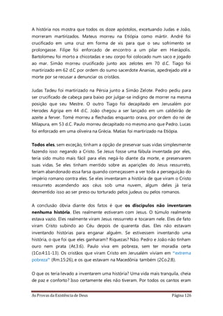 As Provas da Existência de Deus Página 126
A história nos mostra que todos os doze apóstolos, excetuando Judas e João,
morreram martirizados. Mateus morreu na Etiópia como mártir. André foi
crucificado em uma cruz em forma de xis para que o seu sofrimento se
prolongasse. Filipe foi enforcado de encontro a um pilar em Hierápolis.
Bartolomeu foi morto a chicotadas e seu corpo foi colocado num saco e jogado
ao mar. Simão morreu crucificado junto aos zelotes em 70 d.C. Tiago foi
martirizado em 62 d.C por ordem do sumo sacerdote Ananias, apedrejado até a
morte por se recusar a denunciar os cristãos.
Judas Tadeu foi martirizado na Pérsia junto a Simão Zelote. Pedro pediu para
ser crucificado de cabeça para baixo por julgar-se indigno de morrer na mesma
posição que seu Mestre. O outro Tiago foi decapitado em Jerusalém por
Herodes Agripa em 44 d.C. João chegou a ser lançado em um caldeirão de
azeite a ferver. Tomé morreu a flechadas enquanto orava, por ordem do rei de
Milapura, em 53 d.C. Paulo morreu decapitado no mesmo ano que Pedro. Lucas
foi enforcado em uma oliveira na Grécia. Matias foi martirizado na Etiópia.
Todos eles, sem exceção, tinham a opção de preservar suas vidas simplesmente
fazendo isso: negando a Cristo. Se Jesus fosse uma fábula inventada por eles,
teria sido muito mais fácil para eles negá-lo diante da morte, e preservarem
suas vidas. Se eles tinham mentido sobre as aparições do Jesus ressurreto,
teriam abandonado essa farsa quando começassem a ver toda a perseguição do
império romano contra eles. Se eles inventaram a história de que viram o Cristo
ressurreto ascendendo aos céus sob uma nuvem, algum deles já teria
desmentido isso ao ser preso ou torturado pelos judeus ou pelos romanos.
A conclusão óbvia diante dos fatos é que os discípulos não inventaram
nenhuma história. Eles realmente estiveram com Jesus. O túmulo realmente
estava vazio. Eles realmente viram Jesus ressurreto e tocaram nele. Eles de fato
viram Cristo subindo ao Céu depois de quarenta dias. Eles não estavam
inventando histórias para enganar alguém. Se estivessem inventando uma
história, o que foi que eles ganharam? Riquezas? Não. Pedro e João não tinham
ouro nem prata (At.3:6). Paulo viva em pobreza, sem ter moradia certa
(1Co.4:11-13). Os cristãos que viram Cristo em Jerusalém viviam em “extrema
pobreza” (Rm.15:26), e os que estavam na Macedônia também (2Co.2:8).
O que os teria levado a inventarem uma história? Uma vida mais tranquila, cheia
de paz e conforto? Isso certamente eles não tiveram. Por todos os cantos eram
 