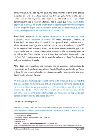 As Provas da Existência de Deus Página 127
atribulados (2Co.4:8), perseguidos (2Co.4:9), cada vez mais cristãos eram presos
e mortos. E isso não é atestado apenas pela Bíblia ou pelas fontes cristãs. Como
vimos nos outros capítulos, até mesmo os não-cristãos daquela época
contemplavam isso e ficavam atônitos. Tácito disse que “eles foram feitos
objetos de esporte, pois foram amarrados nos esconderijos de bestas selvagens
e feitos em pedaços por cães, ou cravados em cruzes, ou incendiados, e, ao fim
do dia, eram queimados para servirem de luz noturna”119.
Suetônio disse que “os cristãos, espécie de gente dada a uma superstição nova
e perigosa, foram destinados ao suplício”120. Josefo descreveu o martírio de
Tiago, irmão de Jesus, dizendo que foi apedrejado121. Plínio também narrou
várias formas de interrogamento, tortura e morte dos que se diziam cristãos122.
Se os próprios escritores não-cristãos que viveram na época dos discípulos de
Jesus confirmam os relatos cristãos dos martírios e da perseguição que os
seguidores de Cristo sofriam, o que é que eles ganhariam inventando uma
história? Tudo o que ganharam foi perseguição, pobreza e tribulações durante a
vida, e o martírio ao fim dela.
Além disso, os evangelhos nos mostram que as primeiras testemunhas da
ressurreição de Cristo foram as mulheres (Maria Madalena; Maria, mãe de Tiago,
e Salomé), cujo testemunho não possuía nenhum valor naquela cultura judaica.
Como expõe Jefferson Peixoto:
“A presença das mulheres no sepulcro é uma forte evidência de que o registro
bíblico é verdade. As mulheres não tinham praticamente nenhuma credibilidade
no primeiro século da cultura judaica, e seu depoimento em um tribunal de lei
era considerado de nenhum valor. Por exemplo, se um homem era acusado de
um crime que só tinha sido testemunhado por mulheres, ele não podia ser
condenado com base na declaração delas”123
Geisler e Turek completam:
“Maria Madalena, uma mulher que fora possuída por demônios (Lc 8.2), não
seria inventada como a primeira testemunha do túmulo vazio. O fato é que as
119 Tácito,Annales, XV.44.
120 Suetônio, Vida dos doze Césares,n. 25,p. 256-257.
121 Antiguidades,20.9.1.
122 Epístola X, 97.
123 PEIXOTO, Jefferson. A Ressurreição de Cristo. Disponível em:
<http://segredodedavi.blogspot.com.br/2011/05/ressurreicao-de-cristo.html>. Acesso em: 23/10/2013.
 