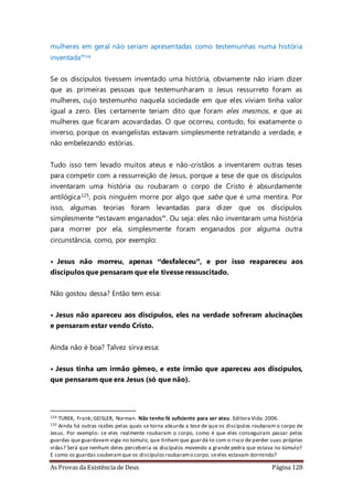 As Provas da Existência de Deus Página 128
mulheres em geral não seriam apresentadas como testemunhas numa história
inventada”124
Se os discípulos tivessem inventado uma história, obviamente não iriam dizer
que as primeiras pessoas que testemunharam o Jesus ressurreto foram as
mulheres, cujo testemunho naquela sociedade em que eles viviam tinha valor
igual a zero. Eles certamente teriam dito que foram eles mesmos, e que as
mulheres que ficaram acovardadas. O que ocorreu, contudo, foi exatamente o
inverso, porque os evangelistas estavam simplesmente retratando a verdade, e
não embelezando estórias.
Tudo isso tem levado muitos ateus e não-cristãos a inventarem outras teses
para competir com a ressurreição de Jesus, porque a tese de que os discípulos
inventaram uma história ou roubaram o corpo de Cristo é absurdamente
antilógica125, pois ninguém morre por algo que sabe que é uma mentira. Por
isso, algumas teorias foram levantadas para dizer que os discípulos
simplesmente “estavam enganados”. Ou seja: eles não inventaram uma história
para morrer por ela, simplesmente foram enganados por alguma outra
circunstância, como, por exemplo:
• Jesus não morreu, apenas “desfaleceu”, e por isso reapareceu aos
discípulos que pensaram que ele tivesse ressuscitado.
Não gostou dessa? Então tem essa:
• Jesus não apareceu aos discípulos, eles na verdade sofreram alucinações
e pensaram estar vendo Cristo.
Ainda não é boa? Talvez sirva essa:
• Jesus tinha um irmão gêmeo, e este irmão que apareceu aos discípulos,
que pensaram que era Jesus (só que não).
124 TUREK, Frank; GEISLER, Norman. Não tenho fé suficiente para ser ateu. Editora Vida:2006.
125 Ainda há outras razões pelas quais se torna absurda a tese de que os discípulos roubaram o corpo de
Jesus. Por exemplo: se eles realmente roubaram o corpo, como é que eles conseguiram passar pelos
guardas que guardavam vigia no túmulo, que tinham que guardá-lo com o risco de perder suas próprias
vidas? Será que nenhum deles perceberia os discípulos movendo a grande pedra que estava no túmulo?
E como os guardas souberamque os discípulosroubaramo corpo, seeles estavam dormindo?
 