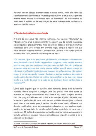 As Provas da Existência de Deus Página 129
Por mais que os céticos levantem essas e outras teorias, todas elas têm sido
sistematicamente derrubadas e refutadas pelos eruditos e estudiosos, e por essa
mesma razão muitos não-cristãos tem se convertido ao Cristianismo ao
analisarem as evidências da ressurreição de Jesus. Começaremos analisando a
teoria do desfalecimento.
1º Teoria do desfalecimento refutada
A teoria de que Jesus não morreu realmente, mas apenas “desmaiou” ou
“desfaleceu” na cruz, e posteriormente “acordou”, saiu do túmulo e apareceu
aos discípulos é provavelmente a mais absurda de todas as teorias alternativas
elaboradas pelos anti-cristãos. Em primeiro lugar, porque é ilógico crer que
Jesus de fato não tenha morrido. Como Norman Geisler e Frank Turek apontam
no best-seller “Não tenho fé suficiente para ser ateu”:
“Os romanos, que eram executores profissionais, chicotearam e bateram em
Jesus de maneira brutal. Então, depois disso, pregaram cravos rústicos em seus
punhos e em seus pés e enfiaram uma lança em seu lado. Eles não quebraram
as pernas para apressar sua morte porque sabiam que já estava morto (as
vítimas de crucificação freqüentemente morriam por asfixia porque não podiam
erguer o corpo para poder respirar. Quebrar as pernas, portanto, apressaria a
morte). Além do mais, Pilatos foi verificar para certificar-se de que Jesus estava
morto, e a morte de Jesus foi a razão de os discípulos terem perdido toda a
esperança”126
Como pode alguém que foi surrado pelos romanos, tendo sido duramente
açoitado, sendo obrigado a carregar uma cruz pesada com uma coroa de
espinhos na cabeça aprofundando ainda mais a dor, sendo pregado em uma
cruz com pregos fixados em seus pulsos e em seus pés, e, para completar, com
o seu lado perfurado por uma lança de um soldado romano para confirmar
ainda mais a sua morte (pois já sabiam que ele estava morto, diferente dos
demais crucificados), ainda ter conseguido sobreviver, e, sem nenhum apoio
médico, ter se levantado do túmulo após três dias, se desfeito do pano que o
cobria com 34 quilos de especiarias, removido a grande pedra que guardava o
túmulo, vencido os guardas romanos armados para impedir o acesso a ele e
aparecer aos discípulos?
126 TUREK, Frank; GEISLER, Norman. Não tenho fé suficiente para ser ateu. Editora Vida:2006.
 