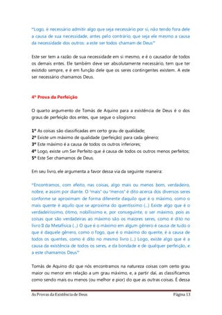 As Provas da Existência de Deus Página 13
“Logo, é necessário admitir algo que seja necessário por si, não tendo fora dele
a causa de sua necessidade, antes pelo contrário, que seja ele mesmo a causa
da necessidade dos outros: a este ser todos chamam de Deus”
Este ser tem a razão de sua necessidade em si mesmo, e é o causador de todos
os demais entes. Ele também deve ser absolutamente necessário, tem que ter
existido sempre, e é em função dele que os seres contingentes existem. A este
ser necessário chamamos Deus.
4º Prova da Perfeição
O quarto argumento de Tomás de Aquino para a existência de Deus é o dos
graus de perfeição dos entes, que segue o silogismo:
1º As coisas são classificadas em certo grau de qualidade;
2º Existe um máximo de qualidade (perfeição) para cada gênero;
3º Este máximo é a causa de todos os outros inferiores;
4º Logo, existe um Ser Perfeito que é causa de todos os outros menos perfeitos;
5º Este Ser chamamos de Deus.
Em seu livro, ele argumenta a favor dessa via da seguinte maneira:
“Encontramos, com efeito, nas coisas, algo mais ou menos bom, verdadeiro,
nobre, e assim por diante. O ‘mais’ ou ‘menos’ é dito acerca dos diversos seres
conforme se aproximam de forma diferente daquilo que é o máximo, como o
mais quente é aquilo que se aproxima do quentíssimo (...) Existe algo que é o
verdadeiríssimo, ótimo, nobilíssimo e, por conseguinte, o ser máximo, pois as
coisas que são verdadeiras ao máximo são os maiores seres, como é dito no
livro II da Metafísica (...) O que é o máximo em algum gênero é causa de tudo o
que é daquele gênero, como o fogo, que é o máximo do quente, é a causa de
todos os quentes, como é dito no mesmo livro (...) Logo, existe algo que é a
causa da existência de todos os seres, e da bondade e de qualquer perfeição, e
a este chamamos Deus”
Tomás de Aquino diz que nós encontramos na natureza coisas com certo grau
maior ou menor em relação a um grau máximo, e, a partir daí, as classificamos
como sendo mais ou menos (ou melhor e pior) do que as outras coisas. É dessa
 