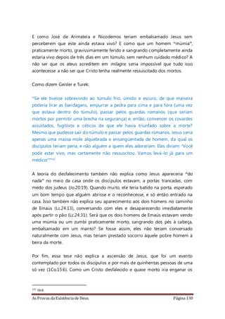 As Provas da Existência de Deus Página 130
E como José de Arimateia e Nicodemos teriam embalsamado Jesus sem
perceberem que este ainda estava vivo? E como que um homem “múmia”,
praticamente morto, gravissimamente ferido e sangrando completamente ainda
estaria vivo depois de três dias em um túmulo, sem nenhum cuidado médico? A
não ser que os ateus acreditem em milagre, seria impossível que tudo isso
acontecesse a não ser que Cristo tenha realmente ressuscitado dos mortos.
Como dizem Geisler e Turek:
“Se ele tivesse sobrevivido ao túmulo frio, úmido e escuro, de que maneira
poderia tirar as bandagens, empurrar a pedra para cima e para fora (uma vez
que estava dentro do túmulo), passar pelos guardas romanos (que seriam
mortos por permitir uma brecha na segurança) e, então, convencer os covardes
assustados, fugitivos e céticos de que ele havia triunfado sobre a morte?
Mesmo que pudesse sair do túmulo e passar pelos guardas romanos, Jesus seria
apenas uma massa mole alquebrada e ensangüentada de homem, da qual os
discípulos teriam pena, e não alguém a quem eles adorariam. Eles diriam: ‘Você
pode estar vivo, mas certamente não ressuscitou. Vamos levá-lo já para um
médico!’”127
A teoria do desfalecimento também não explica como Jesus apareceria “do
nada” no meio da casa onde os discípulos estavam, a portas trancadas, com
medo dos judeus (Jo.20:19). Quando muito, ele teria batido na porta, esperado
um bom tempo que alguém abrisse e o reconhecesse, e só então entrado na
casa. Isso também não explica seu aparecimento aos dois homens no caminho
de Emaús (Lc.24:13), conversando com eles e desaparecendo imediatamente
após partir o pão (Lc.24:31). Será que os dois homens de Emaús estavam vendo
uma múmia ou um zumbi praticamente morto, sangrando dos pés à cabeça,
embalsamado em um manto? Se fosse assim, eles não teriam conversado
naturalmente com Jesus, mas teriam prestado socorro àquele pobre homem à
beira da morte.
Por fim, essa tese não explica a ascensão de Jesus, que foi um evento
contemplado por todos os discípulos e por mais de quinhentas pessoas de uma
só vez (1Co.15:6). Como um Cristo desfalecido e quase morto iria enganar os
127 ibid.
 