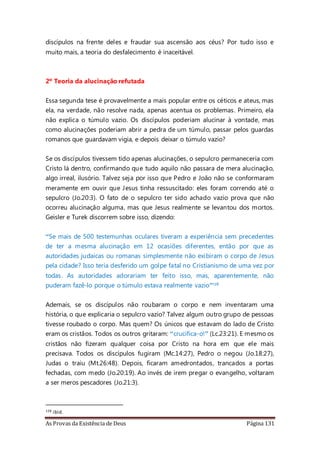 As Provas da Existência de Deus Página 131
discípulos na frente deles e fraudar sua ascensão aos céus? Por tudo isso e
muito mais, a teoria do desfalecimento é inaceitável.
2º Teoria da alucinação refutada
Essa segunda tese é provavelmente a mais popular entre os céticos e ateus, mas
ela, na verdade, não resolve nada, apenas acentua os problemas. Primeiro, ela
não explica o túmulo vazio. Os discípulos poderiam alucinar à vontade, mas
como alucinações poderiam abrir a pedra de um túmulo, passar pelos guardas
romanos que guardavam vigia, e depois deixar o túmulo vazio?
Se os discípulos tivessem tido apenas alucinações, o sepulcro permaneceria com
Cristo lá dentro, confirmando que tudo aquilo não passara de mera alucinação,
algo irreal, ilusório. Talvez seja por isso que Pedro e João não se conformaram
meramente em ouvir que Jesus tinha ressuscitado: eles foram correndo até o
sepulcro (Jo.20:3). O fato de o sepulcro ter sido achado vazio prova que não
ocorreu alucinação alguma, mas que Jesus realmente se levantou dos mortos.
Geisler e Turek discorrem sobre isso, dizendo:
“Se mais de 500 testemunhas oculares tiveram a experiência sem precedentes
de ter a mesma alucinação em 12 ocasiões diferentes, então por que as
autoridades judaicas ou romanas simplesmente não exibiram o corpo de Jesus
pela cidade? Isso teria desferido um golpe fatal no Cristianismo de uma vez por
todas. As autoridades adorariam ter feito isso, mas, aparentemente, não
puderam fazê-lo porque o túmulo estava realmente vazio”128
Ademais, se os discípulos não roubaram o corpo e nem inventaram uma
história, o que explicaria o sepulcro vazio? Talvez algum outro grupo de pessoas
tivesse roubado o corpo. Mas quem? Os únicos que estavam do lado de Cristo
eram os cristãos. Todos os outros gritaram: “crucifica-o!” (Lc.23:21). E mesmo os
cristãos não fizeram qualquer coisa por Cristo na hora em que ele mais
precisava. Todos os discípulos fugiram (Mc.14:27), Pedro o negou (Jo.18:27),
Judas o traiu (Mt.26:48). Depois, ficaram amedrontados, trancados a portas
fechadas, com medo (Jo.20:19). Ao invés de irem pregar o evangelho, voltaram
a ser meros pescadores (Jo.21:3).
128 ibid.
 