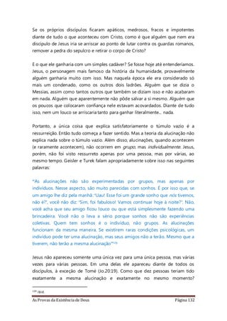 As Provas da Existência de Deus Página 132
Se os próprios discípulos ficaram apáticos, medrosos, fracos e impotentes
diante de tudo o que aconteceu com Cristo, como é que alguém que nem era
discípulo de Jesus iria se arriscar ao ponto de lutar contra os guardas romanos,
remover a pedra do sepulcro e retirar o corpo de Cristo?
E o que ele ganharia com um simples cadáver? Se fosse hoje até entenderíamos.
Jesus, o personagem mais famoso da história da humanidade, provavelmente
alguém ganharia muito com isso. Mas naquela época ele era considerado só
mais um condenado, como os outros dois ladrões. Alguém que se dizia o
Messias, assim como tantos outros que também se diziam isso e não acabaram
em nada. Alguém que aparentemente não pôde salvar a si mesmo. Alguém que
os poucos que colocaram confiança nele estavam acovardados. Diante de tudo
isso, nem um louco se arriscaria tanto para ganhar literalmente... nada.
Portanto, a única coisa que explica satisfatoriamente o túmulo vazio é a
ressurreição. Então tudo começa a fazer sentido. Mas a teoria da alucinação não
explica nada sobre o túmulo vazio. Além disso, alucinações, quando acontecem
(e raramente acontecem), não ocorrem em grupo, mas individualmente. Jesus,
porém, não foi visto ressurreto apenas por uma pessoa, mas por várias, ao
mesmo tempo. Geisler e Turek falam apropriadamente sobre isso nas seguintes
palavras:
“As alucinações não são experimentadas por grupos, mas apenas por
indivíduos. Nesse aspecto, são muito parecidas com sonhos. É por isso que, se
um amigo lhe diz pela manhã: ‘Uau! Esse foi um grande sonho que nós tivemos,
não é?’, você não diz: ‘Sim, foi fabuloso! Vamos continuar hoje à noite?’. Não,
você acha que seu amigo ficou louco ou que está simplesmente fazendo uma
brincadeira. Você não o leva a sério porque sonhos não são experiências
coletivas. Quem tem sonhos é o indivíduo, não grupos. As alucinações
funcionam da mesma maneira. Se existirem raras condições psicológicas, um
indivíduo pode ter uma alucinação, mas seus amigos não a terão. Mesmo que a
tiverem, não terão a mesma alucinação”129
Jesus não apareceu somente uma única vez para uma única pessoa, mas várias
vezes para várias pessoas. Em uma delas ele apareceu diante de todos os
discípulos, à exceção de Tomé (Jo.20:19). Como que dez pessoas teriam tido
exatamente a mesma alucinação e exatamente no mesmo momento?
129 ibid.
 
