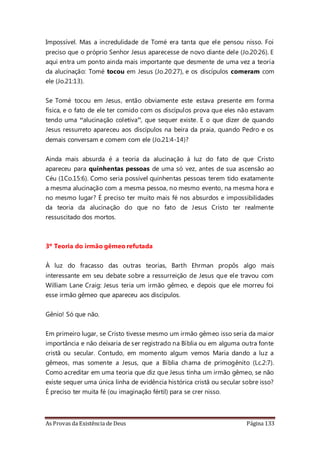 As Provas da Existência de Deus Página 133
Impossível. Mas a incredulidade de Tomé era tanta que ele pensou nisso. Foi
preciso que o próprio Senhor Jesus aparecesse de novo diante dele (Jo.20:26). E
aqui entra um ponto ainda mais importante que desmente de uma vez a teoria
da alucinação: Tomé tocou em Jesus (Jo.20:27), e os discípulos comeram com
ele (Jo.21:13).
Se Tomé tocou em Jesus, então obviamente este estava presente em forma
física, e o fato de ele ter comido com os discípulos prova que eles não estavam
tendo uma “alucinação coletiva”, que sequer existe. E o que dizer de quando
Jesus ressurreto apareceu aos discípulos na beira da praia, quando Pedro e os
demais conversam e comem com ele (Jo.21:4-14)?
Ainda mais absurda é a teoria da alucinação à luz do fato de que Cristo
apareceu para quinhentas pessoas de uma só vez, antes de sua ascensão ao
Céu (1Co.15:6). Como seria possível quinhentas pessoas terem tido exatamente
a mesma alucinação com a mesma pessoa, no mesmo evento, na mesma hora e
no mesmo lugar? É preciso ter muito mais fé nos absurdos e impossibilidades
da teoria da alucinação do que no fato de Jesus Cristo ter realmente
ressuscitado dos mortos.
3º Teoria do irmão gêmeo refutada
À luz do fracasso das outras teorias, Barth Ehrman propôs algo mais
interessante em seu debate sobre a ressurreição de Jesus que ele travou com
William Lane Craig: Jesus teria um irmão gêmeo, e depois que ele morreu foi
esse irmão gêmeo que apareceu aos discípulos.
Gênio! Só que não.
Em primeiro lugar, se Cristo tivesse mesmo um irmão gêmeo isso seria da maior
importância e não deixaria de ser registrado na Bíblia ou em alguma outra fonte
cristã ou secular. Contudo, em momento algum vemos Maria dando a luz a
gêmeos, mas somente a Jesus, que a Bíblia chama de primogênito (Lc.2:7).
Como acreditar em uma teoria que diz que Jesus tinha um irmão gêmeo, se não
existe sequer uma única linha de evidência histórica cristã ou secular sobre isso?
É preciso ter muita fé (ou imaginação fértil) para se crer nisso.
 