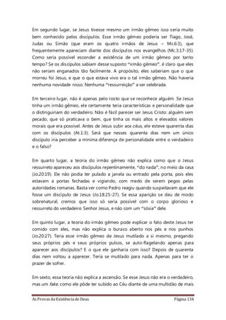 As Provas da Existência de Deus Página 134
Em segundo lugar, se Jesus tivesse mesmo um irmão gêmeo isso seria muito
bem conhecido pelos discípulos. Esse irmão gêmeo poderia ser Tiago, José,
Judas ou Simão (que eram os quatro irmãos de Jesus – Mc.6:3), que
frequentemente apareciam diante dos discípulos nos evangelhos (Mc.3:17-35).
Como seria possível esconder a existência de um irmão gêmeo por tanto
tempo? Se os discípulos sabiam desse suposto “irmão gêmeo”, é claro que eles
não seriam enganados tão facilmente. A propósito, eles saberiam que o que
morreu foi Jesus, e que o que estava vivo era o tal irmão gêmeo. Não haveria
nenhuma novidade nisso. Nenhuma “ressurreição” a ser celebrada.
Em terceiro lugar, não é apenas pelo rosto que se reconhece alguém. Se Jesus
tinha um irmão gêmeo, ele certamente teria características e personalidade que
o distinguiriam do verdadeiro. Não é fácil parecer ser Jesus Cristo: alguém sem
pecado, que só praticava o bem, que tinha os mais altos e elevados valores
morais que era possível. Antes de Jesus subir aos céus, ele esteve quarenta dias
com os discípulos (At.1:3). Será que nesses quarenta dias nem um único
discípulo iria perceber a mínima diferença de personalidade entre o verdadeiro
e o falso?
Em quarto lugar, a teoria do irmão gêmeo não explica como que o Jesus
ressurreto apareceu aos discípulos repentinamente, “do nada”, no meio da casa
(Jo.20:19). Ele não podia ter pulado a janela ou entrado pela porta, pois eles
estavam a portas fechadas e vigiando, com medo de serem pegos pelas
autoridades romanas. Basta ver como Pedro reagiu quando suspeitavam que ele
fosse um discípulo de Jesus (Jo.18:25-27). Se essa aparição se deu de modo
sobrenatural, cremos que isso só seria possível com o corpo glorioso e
ressurreto do verdadeiro Senhor Jesus, e não com um “sósia” dele.
Em quinto lugar, a teoria do irmão gêmeo pode explicar o fato deste Jesus ter
comido com eles, mas não explica o buraco aberto nos pés e nos punhos
(Jo.20:27). Teria esse irmão gêmeo de Jesus mutilado a si mesmo, pregando
seus próprios pés e seus próprios pulsos, se auto-flagelando apenas para
aparecer aos discípulos? E o que ele ganharia com isso? Depois de quarenta
dias nem voltou a aparecer. Teria se mutilado para nada. Apenas para ter o
prazer de sofrer.
Em sexto, essa teoria não explica a ascensão. Se esse Jesus não era o verdadeiro,
mas um fake, como ele pôde ter subido ao Céu diante de uma multidão de mais
 