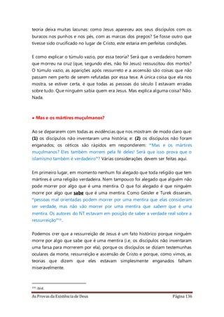 As Provas da Existência de Deus Página 136
teoria deixa muitas lacunas: como Jesus apareceu aos seus discípulos com os
buracos nos punhos e nos pés, com as marcas dos pregos? Se fosse outro que
tivesse sido crucificado no lugar de Cristo, este estaria em perfeitas condições.
E como explicar o túmulo vazio, por essa teoria? Será que o verdadeiro homem
que morreu na cruz (que, segundo eles, não foi Jesus) ressuscitou dos mortos?
O túmulo vazio, as aparições após ressurreto e a ascensão são coisas que não
passam nem perto de serem refutadas por essa tese. A única coisa que ela nos
mostra, se estiver certa, é que todas as pessoas do século I estavam erradas
sobre tudo. Que ninguém sabia quem era Jesus. Mas explica alguma coisa? Não.
Nada.
• Mas e os mártires muçulmanos?
Ao se depararem com todas as evidências que nos mostram de modo claro que:
(1) os discípulos não inventaram uma história; e: (2) os discípulos não foram
enganados; os céticos são rápidos em responderem: “Mas e os mártires
muçulmanos? Eles também morrem pela fé deles! Será que isso prova que o
islamismo também é verdadeiro”? Várias considerações devem ser feitas aqui.
Em primeiro lugar, em momento nenhum foi alegado que toda religião que tem
mártires é uma religião verdadeira. Nem tampouco foi alegado que alguém não
pode morrer por algo que é uma mentira. O que foi alegado é que ninguém
morre por algo que sabe que é uma mentira. Como Geisler e Turek disseram,
“pessoas mal orientadas podem morrer por uma mentira que elas consideram
ser verdade, mas não vão morrer por uma mentira que sabem que é uma
mentira. Os autores do NT estavam em posição de saber a verdade real sobre a
ressurreição”131.
Podemos crer que a ressurreição de Jesus é um fato histórico porque ninguém
morre por algo que sabe que é uma mentira (i.e, os discípulos não inventaram
uma farsa para morrerem por ela), porque os discípulos se diziam testemunhas
oculares da morte, ressurreição e ascensão de Cristo e porque, como vimos, as
teorias que dizem que eles estavam simplesmente enganados falham
miseravelmente.
131 ibid.
 