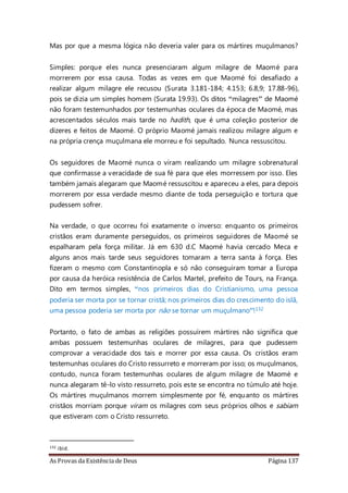 As Provas da Existência de Deus Página 137
Mas por que a mesma lógica não deveria valer para os mártires muçulmanos?
Simples: porque eles nunca presenciaram algum milagre de Maomé para
morrerem por essa causa. Todas as vezes em que Maomé foi desafiado a
realizar algum milagre ele recusou (Surata 3.181-184; 4.153; 6.8,9; 17.88-96),
pois se dizia um simples homem (Surata 19.93). Os ditos “milagres” de Maomé
não foram testemunhados por testemunhas oculares da época de Maomé, mas
acrescentados séculos mais tarde no hadith, que é uma coleção posterior de
dizeres e feitos de Maomé. O próprio Maomé jamais realizou milagre algum e
na própria crença muçulmana ele morreu e foi sepultado. Nunca ressuscitou.
Os seguidores de Maomé nunca o viram realizando um milagre sobrenatural
que confirmasse a veracidade de sua fé para que eles morressem por isso. Eles
também jamais alegaram que Maomé ressuscitou e apareceu a eles, para depois
morrerem por essa verdade mesmo diante de toda perseguição e tortura que
pudessem sofrer.
Na verdade, o que ocorreu foi exatamente o inverso: enquanto os primeiros
cristãos eram duramente perseguidos, os primeiros seguidores de Maomé se
espalharam pela força militar. Já em 630 d.C Maomé havia cercado Meca e
alguns anos mais tarde seus seguidores tomaram a terra santa à força. Eles
fizeram o mesmo com Constantinopla e só não conseguiram tomar a Europa
por causa da heróica resistência de Carlos Martel, prefeito de Tours, na França.
Dito em termos simples, “nos primeiros dias do Cristianismo, uma pessoa
poderia ser morta por se tornar cristã; nos primeiros dias do crescimento do islã,
uma pessoa poderia ser morta por não se tornar um muçulmano”!132
Portanto, o fato de ambas as religiões possuírem mártires não significa que
ambas possuem testemunhas oculares de milagres, para que pudessem
comprovar a veracidade dos tais e morrer por essa causa. Os cristãos eram
testemunhas oculares do Cristo ressurreto e morreram por isso; os muçulmanos,
contudo, nunca foram testemunhas oculares de algum milagre de Maomé e
nunca alegaram tê-lo visto ressurreto, pois este se encontra no túmulo até hoje.
Os mártires muçulmanos morrem simplesmente por fé, enquanto os mártires
cristãos morriam porque viram os milagres com seus próprios olhos e sabiam
que estiveram com o Cristo ressurreto.
132 ibid.
 