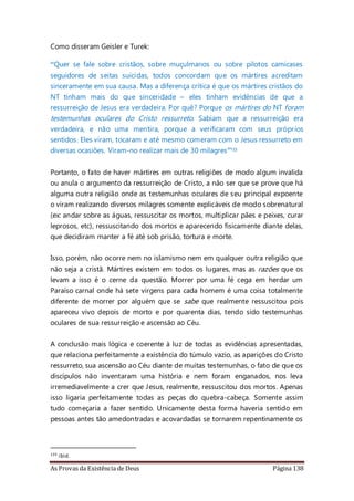 As Provas da Existência de Deus Página 138
Como disseram Geisler e Turek:
“Quer se fale sobre cristãos, sobre muçulmanos ou sobre pilotos camicases
seguidores de seitas suicidas, todos concordam que os mártires acreditam
sinceramente em sua causa. Mas a diferença crítica é que os mártires cristãos do
NT tinham mais do que sinceridade – eles tinham evidências de que a
ressurreição de Jesus era verdadeira. Por quê? Porque os mártires do NT foram
testemunhas oculares do Cristo ressurreto. Sabiam que a ressurreição era
verdadeira, e não uma mentira, porque a verificaram com seus próprios
sentidos. Eles viram, tocaram e até mesmo comeram com o Jesus ressurreto em
diversas ocasiões. Viram-no realizar mais de 30 milagres”133
Portanto, o fato de haver mártires em outras religiões de modo algum invalida
ou anula o argumento da ressurreição de Cristo, a não ser que se prove que há
alguma outra religião onde as testemunhas oculares de seu principal expoente
o viram realizando diversos milagres somente explicáveis de modo sobrenatural
(ex: andar sobre as águas, ressuscitar os mortos, multiplicar pães e peixes, curar
leprosos, etc), ressuscitando dos mortos e aparecendo fisicamente diante delas,
que decidiram manter a fé até sob prisão, tortura e morte.
Isso, porém, não ocorre nem no islamismo nem em qualquer outra religião que
não seja a cristã. Mártires existem em todos os lugares, mas as razões que os
levam a isso é o cerne da questão. Morrer por uma fé cega em herdar um
Paraíso carnal onde há sete virgens para cada homem é uma coisa totalmente
diferente de morrer por alguém que se sabe que realmente ressuscitou pois
apareceu vivo depois de morto e por quarenta dias, tendo sido testemunhas
oculares de sua ressurreição e ascensão ao Céu.
A conclusão mais lógica e coerente à luz de todas as evidências apresentadas,
que relaciona perfeitamente a existência do túmulo vazio, as aparições do Cristo
ressurreto, sua ascensão ao Céu diante de muitas testemunhas, o fato de que os
discípulos não inventaram uma história e nem foram enganados, nos leva
irremediavelmente a crer que Jesus, realmente, ressuscitou dos mortos. Apenas
isso ligaria perfeitamente todas as peças do quebra-cabeça. Somente assim
tudo começaria a fazer sentido. Unicamente desta forma haveria sentido em
pessoas antes tão amedontradas e acovardadas se tornarem repentinamente os
133 ibid.
 