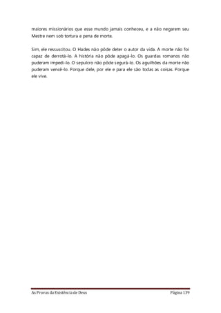 As Provas da Existência de Deus Página 139
maiores missionários que esse mundo jamais conheceu, e a não negarem seu
Mestre nem sob tortura e pena de morte.
Sim, ele ressuscitou. O Hades não pôde deter o autor da vida. A morte não foi
capaz de derrotá-lo. A história não pôde apagá-lo. Os guardas romanos não
puderam impedi-lo. O sepulcro não pôde segurá-lo. Os aguilhões da morte não
puderam vencê-lo. Porque dele, por ele e para ele são todas as coisas. Porque
ele vive.
 