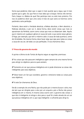 As Provas da Existência de Deus Página 14
forma que podemos dizer que o vapor é mais quente que a água, que é mais
quente que o gelo. Ou que Paris é mais bela que o Iraque. Vemos três termos:
Paris, Iraque e a Beleza da qual Pais participa mais ou está mais próximo. Por
isso só podemos dizer que uma coisa é mais do que outra se tivermos como
parâmetro certa perfeição.
Portanto, deve existir a Verdade absoluta, a Beleza absoluta, o Bem absoluto, a
Nobreza absoluta, e por vai. E, desta forma, deve existir coisas que mais se
aproximam do Perfeito, assim como coisas que mais se distanciam dele. Aquilo
que é máximo em qualquer gênero é causa de tudo o que existe nesse gênero.
O fogo, por exemplo, que tem o máximo calor, é causa de toda quentura, como
diz Aristóteles. Da mesma forma, deve haver algo que seja para todas as coisas
a causa de seu ser, de todas as suas perfeições. A isso chamamos Deus.
5º Prova do governo do mundo
A quinta e última via de Tomás de Aquino segue as seguintes premissas:
1º As coisas que não possuem inteligência agem sempre de uma mesma forma
para atingir os objetivos para os quais existem;
2º Somente um ser que possua inteligência em si pode direcionar as coisas não
inteligentes para seus objetivos;
3º Deve haver um Ser que coordene, governe e direcione todas as coisas para
seus objetivos;
4º A este Ser chamamos de Deus.
Ele dá o exemplo de uma flecha, que não pode por si mesma buscar o alvo, mas
ela tem que ser dirigida para o alvo por um arqueiro, pois a flecha não possui
inteligência em si mesma. A mesma coisa ocorre com o governo das coisas: o
que não é inteligente só atinge o alvo para o qual foi criado através de um ser
que possua inteligência em si, que seja inteligente o suficiente para dirigi-la.
 