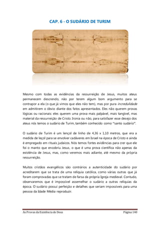 As Provas da Existência de Deus Página 140
CAP. 6 - O SUDÁRIO DE TURIM
Mesmo com todas as evidências da ressurreição de Jesus, muitos ateus
permanecem descrendo, não por terem algum bom argumento para se
contrapor a ela (o que já vimos que eles não tem), mas por pura incredulidade
em admitirem o óbvio diante dos fatos apresentados. Eles não querem provas
lógicas ou racionais: eles querem uma prova mais palpável, mais tangível, mas
material da ressurreição de Cristo. Ironia ou não, para satisfazer esse desejo dos
ateus nós temos o sudário de Turim, também conhecido como “santo sudário”.
O sudário de Turim é um lençol de linho de 4,36 x 1,10 metros, que era a
medida de leçol para se envolver cadáveres em Israel na época de Cristo e ainda
é empregado em rituais judaicos. Nós temos fortes evidências para crer que ele
foi o manto que encobriu Jesus, o que é uma prova científica não apenas da
existência de Jesus, mas, como veremos mais adiante, até mesmo da própria
ressurreição.
Muitos cristãos evangélicos são contrários a autenticidade do sudário por
acreditarem que se trata de uma relíquia católica, como várias outras que já
foram comprovadas que se tratam de farsa da própria Igreja medieval. Contudo,
observaremos que é impossível assemelhar o sudário a outras relíquias da
época. O sudário possui perfeição e detalhes que seriam impossíveis para uma
pessoa da Idade Média reproduzir.
 