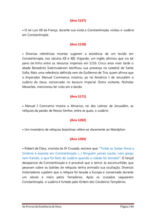 As Provas da Existência de Deus Página 146
[Ano 1147]
• O rei Luis VII da França, durante sua visita a Constantinopla, visitou o sudário
em Constantinopla.
[Ano 1150]
• Diversas referências incertas sugerem a existência de um tecido em
Constantinopla, nos séculos XII e XIII. Viajando, um inglês afirmou que viu tal
pano de linho entre os tesouros imperiais em 1150. Cinco anos mais tarde o
abade Benedicto Soermudarson testificou sua presença na catedral de Santa
Sofía. Mais uma referência definida vem de Guillermo de Tiro, quem afirma que
o Imperador Manuel Commenus mostrou ao rei Amalrico I de Jerusalém o
sudário de Jesus, conservado no tesouro imperial. Outro visitante, Nicholas
Mesarítes, mencionou ter visto em o tecido.
[Ano 1171]
• Manuel I Comnemo mostra a Almarico, rei dos Latinos de Jerusalém, as
relíquias da paixão de Nosso Senhor, entre as quais, o sudário.
[Ano 1202]
• Um inventário de relíquias bizantinas refere-se claramente ao Mandylion.
[Ano 1204]
• Robert de Clary, cronista da IV Cruzada, escreve que: “Todas as Sextas-feiras a
Síndone é exposta em Constantinopla (...) Ninguém jamais soube, nem grego
nem francês, o que foi feito do sudário quando a cidade foi tomada”. O lençol
desaparece de Constantinopla e é provável que o temor às excomunhões que
pesavam sobre os ladrões de relíquias tenha animado sua ocultação. Diversos
historiadores supõem que a relíquia foi levada a Europa e conservada durante
um século e meio pelos Templários. Após os cruzados saquearem
Constantinopla, o sudário é furtado pela Ordem dos Cavaleiros Templários.
 