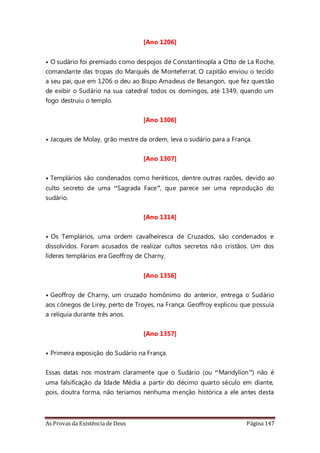 As Provas da Existência de Deus Página 147
[Ano 1206]
• O sudário foi premiado como despojos de Constantinopla a Otto de La Roche,
comandante das tropas do Marquês de Monteferrat. O capitão enviou o tecido
a seu pai, que em 1206 o deu ao Bispo Amadeus de Besangon, que fez questão
de exibir o Sudário na sua catedral todos os domingos, até 1349, quando um
fogo destruiu o templo.
[Ano 1306]
• Jacques de Molay, grão mestre da ordem, leva o sudário para a França.
[Ano 1307]
• Templários são condenados como heréticos, dentre outras razões, devido ao
culto secreto de uma “Sagrada Face”, que parece ser uma reprodução do
sudário.
[Ano 1314]
• Os Templários, uma ordem cavalheiresca de Cruzados, são condenados e
dissolvidos. Foram acusados de realizar cultos secretos não cristãos. Um dos
líderes templários era Geoffroy de Charny.
[Ano 1356]
• Geoffroy de Charny, um cruzado homônimo do anterior, entrega o Sudário
aos cônegos de Lirey, perto de Troyes, na França. Geoffroy explicou que possuía
a relíquia durante três anos.
[Ano 1357]
• Primeira exposição do Sudário na França.
Essas datas nos mostram claramente que o Sudário (ou “Mandylion”) não é
uma falsificação da Idade Média a partir do décimo quarto século em diante,
pois, doutra forma, não teríamos nenhuma menção histórica a ele antes desta
 