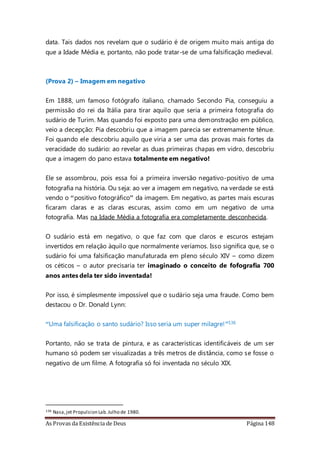 As Provas da Existência de Deus Página 148
data. Tais dados nos revelam que o sudário é de origem muito mais antiga do
que a Idade Média e, portanto, não pode tratar-se de uma falsificação medieval.
(Prova 2) – Imagem em negativo
Em 1888, um famoso fotógrafo italiano, chamado Secondo Pia, conseguiu a
permissão do rei da Itália para tirar aquilo que seria a primeira fotografia do
sudário de Turim. Mas quando foi exposto para uma demonstração em público,
veio a decepção: Pia descobriu que a imagem parecia ser extremamente tênue.
Foi quando ele descobriu aquilo que viria a ser uma das provas mais fortes da
veracidade do sudário: ao revelar as duas primeiras chapas em vidro, descobriu
que a imagem do pano estava totalmente em negativo!
Ele se assombrou, pois essa foi a primeira inversão negativo-positivo de uma
fotografia na história. Ou seja: ao ver a imagem em negativo, na verdade se está
vendo o “positivo fotográfico” da imagem. Em negativo, as partes mais escuras
ficaram claras e as claras escuras, assim como em um negativo de uma
fotografia. Mas na Idade Média a fotografia era completamente desconhecida.
O sudário está em negativo, o que faz com que claros e escuros estejam
invertidos em relação àquilo que normalmente veríamos. Isso significa que, se o
sudário foi uma falsificação manufaturada em pleno século XIV – como dizem
os céticos – o autor precisaria ter imaginado o conceito de fofografia 700
anos antes dela ter sido inventada!
Por isso, é simplesmente impossível que o sudário seja uma fraude. Como bem
destacou o Dr. Donald Lynn:
“Uma falsificação o santo sudário? Isso seria um super milagre!”136
Portanto, não se trata de pintura, e as características identificáveis de um ser
humano só podem ser visualizadas a três metros de distância, como se fosse o
negativo de um filme. A fotografia só foi inventada no século XIX.
136 Nasa,jet Propulsion Lab.Julho de 1980.
 