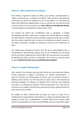 As Provas da Existência de Deus Página 149
(Prova 3) – Fibras extremamente complexas
Kevin Moran, Engenheiro óptico da NASA, que analisou cuidadosamente o
sudário, acrescenta que a imagem do Sudário é feita de fibras extremamente
minúsculas, um décimo do tamanho de um fio de cabelo, e os elementos da
figura são distribuídos aleatoriamente, como os pontos de uma foto de jornal
ou revista. Para isso, seria necessário um laser atômico increvelmente preciso,
e esta tecnologia era inexistente em pleno século 14 d.C.
As manchas do tecido são incrivelmente sutis e complexas. A análise
microscópica das fibras mostra que a imagem está contida apenas na camada
de carbo-hidratos. Uma fibra estava manchada enquanto outra, bem ao lado,
não. No entanto, cada fibra tem um décimo do diâmetro do cabelo humano, e
em alguns momentos a imagem só penetrava a cerca de 50 micrômetros da
fibra!
Um método para aplicação de tintura, com tão pouca profundidade assim, é
completamente desconhecido. Quanto mais na era medieval! Ora, não existe
técnica de pintura, disponível nos séculos XIII e XIV, que permita uma precisão
de aplicação de tintas à escala no nanômetro. Isso nos leva a conclusão óbvia
de que o sudário de Turim não é uma falsificação medieval.
(Prova 4) – Imagem Tridimensional
John Jackson e Eric Humper, que eram dois oficiais da Força Aérea dos Estados
Unidos, analisaram o sudário e perceberam um detalhe impressionante: a
figura ali impressa era tridimensional, de forma que era possível conhecer a
distância entre o tecido e as diversas partes do corpo. Para a reconstituição da
tridimensionalidade, foi utilizado um aparelho VP-8, tomando uma fotografia
do sudário e a colocando no aparelho. E eles se espantaram com o fato de que
se formou uma imagem tridimensional, que parecia emergir gradativamente do
pano como na ressurreição.
Em relação ao efeito tridimensional da figura do corpo, só capaz de ser
identificado em equipamentos ultramodernos, os céticos de plantão apenas são
capazes de dizer que os falsificadores da Idade Média eram homens super
astutos e que pensaram em todas as possibilidades para que não fossem pegos
 