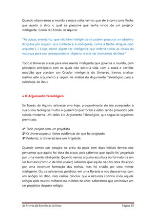 As Provas da Existência de Deus Página 15
Quando observamos o mundo a nossa volta, vemos que ele é como uma flecha
que acerta o alvo, o qual se presume que tenha vindo de um projetor
inteligente. Como diz Tomás de Aquino:
“As coisas, entretanto, que não têm inteligência só podem procurar um objetivo
dirigidas por alguém que conhece e é inteligente, como a flecha dirigida pelo
arqueiro (...) Logo, existe algum ser inteligente que ordena todas as coisas da
natureza para seu correspondente objetivo: a este ser chamamos de Deus”
Todo o Universo atesta para uma mente inteligente que governa o mundo, com
princípios antrópicos sem os quais não existiria vida, com a exata e perfeita
exatidão que atestam um Criador inteligente do Universo. Iremos analisar
melhor este argumento a seguir, na análise do Argumento Teleológico para a
existência de Deus.
• O Argumento Teleológico
Se Tomás de Aquino estivesse vivo hoje, provavelmente ele iria acrescentar à
sua Suma Teológica muitos argumentos que foram e estão sendo provados pela
ciência moderna. Um deles é o Argumento Teleológico, que segue as seguintes
premissas:
1º Todo projeto tem um projetista.
2º O Universo possui fortes evidências de que foi projetado.
3º Portanto, o Universo teve um Projetista.
Quando vemos um coração na areia da praia com duas iniciais dentro não
pensamos que aquilo foi obra do acaso, pois sabemos que aquilo foi projetado
por uma mente inteligente. Quando vemos alguma escultura no formato de um
ser humano (como o da foto abaixo) sabemos que aquilo não foi obra do acaso
por uma incomum formação das rochas, mas foi criado por uma mente
inteligente. Ou, se estivermos perdidos em uma floresta e nos depararmos com
um relógio no chão, não iremos concluir que a natureza sozinha criou aquele
relógio após muitos milhares ou milhões de anos: saberemos que um houve um
ser projetista daquele relógio.
 