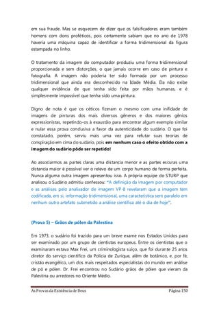 As Provas da Existência de Deus Página 150
em sua fraude. Mas se esquecem de dizer que os falsificadores eram também
homens com dons proféticos, pois certamente sabiam que no ano de 1978
haveria uma máquina capaz de identificar a forma tridimensional da figura
estampada no linho.
O tratamento da imagem do computador produziu uma forma tridimensional
proporcionada e sem distorções, o que jamais ocorre em caso de pintura e
fotografia. A imagem não poderia ter sido formada por um processo
tridimensional que ainda era desconhecido na Idade Média. Ela não exibe
qualquer evidência de que tenha sido feita por mãos humanas, e é
simplesmente impossível que tenha sido uma pintura.
Digno de nota é que os céticos fizeram o mesmo com uma inifidade de
imagens de pinturas dos mais diversos gêneros e dos maiores gênios
expressionistas, repetindo-os à exaustão para encontrar algum exemplo similar
e nular essa prova conclusiva a favor da autenticidade do sudário. O que foi
constatado, porém, serviu mais uma vez para refutar suas teorias de
conspiração em cima do sudário, pois em nenhum caso o efeito obtido com a
imagem do sudário pôde ser repetido!
Ao associarmos as partes claras uma distancia menor e as partes escuras uma
distancia maior é possível ver o relevo de um corpo humano de forma perfeita.
Nunca alguma outra imagem apresentou isso. A própria equipe do STURP que
analisou o Sudário admitiu confessou: “A definição da imagem por computador
e as análises pelo analisador de imagem VP-8 revelaram que a imagem tem
codificada, em si, informação tridimensional, uma característica sem paralelo em
nenhum outro artefato submetido a análise científica até o dia de hoje”.
(Prova 5) – Grãos de pólen da Palestina
Em 1973, o sudário foi trazido para um breve exame nos Estados Unidos para
ser examinado por um grupo de cientistas europeus. Entre os cientistas que o
examinaram estava Max Frei, um criminologista suíço, que foi durante 25 anos
diretor do serviço científico da Polícia de Zurique, além de botânico, e, por fé,
cristão evangélico, um dos mais respeitados especialistas do mundo em análise
de pó e pólen. Dr. Frei encontrou no Sudário grãos de pólen que vieram da
Palestina ou arredores no Oriente Médio.
 
