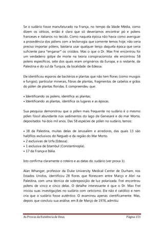 As Provas da Existência de Deus Página 151
Se o sudário fosse manufaturado na França, no tempo da Idade Média, como
dizem os céticos, então é claro que só deveríamos encontrar pó e polens
franceses e italianos no tecido. Como naquela época não havia como averiguar
a procedência dos pólens com a teclonogia que somente temos hoje, não seria
preciso importar pólens, bastaria usar qualquer lenço daquela época que seria
suficiente para “enganar” os cristãos. Mas o que o Dr. Max Frei encontrou foi
um verdadeiro golpe de morte na teoria conspiracionista: ele encontrou 58
polens específicos, sete dos quais eram originários da Europa, e o restante, da
Palestina e do sul da Turquia, da localidade de Edessa.
Ele identificou esporos de bactérios e plantas que não tem flores (como musgos
e fungos), partícular minerais, fibras de plantas, fragmentos de cabelos e grãos
do pólen de plantas floridas. E compreendeu que:
• Identificando os polens, identifica as plantas;
• Identificando as plantas, identifica os lugares e as épocas.
Sua pesquisa demonstrou que o pólen mais frequente no sudário é o mesmo
pólen fóssil abundante nos sedimentos do lago de Genesaré e do mar Morto,
depositados há dois mil anos. Das 58 espécies de pólen no sudário, temos:
• 38 da Palestina, muitas delas de Jerusalém e arredores, das quais 13 são
halófilos exclusivos do Negueb e da região do Mar Morto.
• 2 exclusivas de Urfa (Edessa).
• 1 exclusiva de Istambul (Constantinopla).
• 17 da França e Itália.
Isto confirma claramente o roteiro e as datas do sudário (ver prova 1).
Alan Whanger, professor da Duke University Medical Center de Durham, nos
Estados Unidos, identificou 28 flores que florescem entre Março e Abri na
Palestina, com uma técnica de sobreposição de luz polarizada. Frei encontrou
polens de vinco e cinco delas. O detalhe interessante é que o Dr. Max Frei
iniciou suas investigações no sudário com ceticismo. Ele não é católico e nem
cria que o sudário fosse autêntico. O examinou apenas cientificamente. Mas,
depois que concluiu sua análise, em 8 de Março de 1976, admitiu:
 