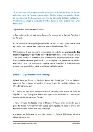 As Provas da Existência de Deus Página 152
“A presença de polens pertencentes a não menos de seis espécies de plantas
palestinas, uma da Turquia e oito espécies Mediterrâneas, nos autoriza, desde
já, mesmo antes de chegarmos à identificação completa de todos os fósseis e
microfósseis, a chegar a conclusão definitiva de que o santo sudário não é uma
falsificação”
Segundo Frei, ainda se pode concluir:
• Que podemos ter certeza que o Sudário foi exposto ao ar livre na Palestina e
na Turquia.
• Que a abundância de pólen provenientes da zona do rosto, pode indicar uma
exposição maior dessa área, o que nos leva ao Mandylion de Edessa.
O interessante é que os polens encontrados no sudário são exatamente dos
mesmos lugares por onde ele passou historicamente, como vimos na prova
1. Se o sudário fosse uma falsificação medieval não encontraríamos nada disso.
Isso prova efetivamente que o sudário ou Mandylion que atravessou os séculos
em todo o curso que vimos anteriormente, desde o século I, é precisamente o
mesmo que temos hoje – não é uma fraude da Idade Média.
(Prova 6) – Algodão inexistente na Europa
Gilbert Raes, professor do Instituto Ghent de Tecnologia Têxtil da Bélgica,
examinou fios retirados do sudário com um grupo de cientistas italianos em
1973. Ele concluiu que:
• O tecido do Sudário é composto de fios de linho com traços de fibra de
algodão do tipo Gossypium herbaceum que muito cultivado no I século no
oriente médio não existe na Europa.
• Havia vestígios de algodão entre as fibras de linho, de onde se conclui que o
pano foi tecido num tear também usado para algodão. O algodão cresce em
terras do Oriente Médio, mas não na Europa.
• A textura do linho era de um tipo comum no Oriente Médio no primeiro
século da nossa era.
 