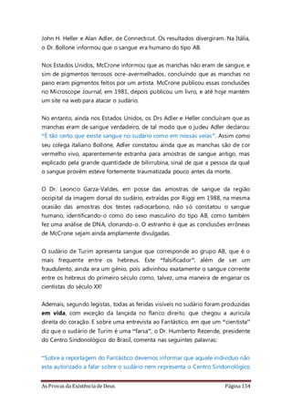 As Provas da Existência de Deus Página 154
John H. Heller e Alan Adler, de Connecticut. Os resultados divergiram. Na Itália,
o Dr. Bollone informou que o sangue era humano do tipo AB.
Nos Estados Unidos, McCrone informou que as manchas não eram de sangue, e
sim de pigmentos terrosos ocre-avermelhados, concluindo que as manchas no
pano eram pigmentos feitos por um artista. McCrone publicou essas conclusões
no Microscope Journal, em 1981, depois publicou um livro, e até hoje mantém
um site na web para atacar o sudário.
No entanto, ainda nos Estados Unidos, os Drs Adler e Heller concluíram que as
manchas eram de sangue verdadeiro, de tal modo que o judeu Adler declarou:
“É tão certo que existe sangue no sudário como em nossas veias”. Assim como
seu colega italiano Bollone, Adler constatou ainda que as manchas são de cor
vermelho vivo, aparentemente estranha para amostras de sangue antigo, mas
explicado pela grande quantidade de bilirrubina, sinal de que a pessoa da qual
o sangue provém esteve fortemente traumatizada pouco antes da morte.
O Dr. Leoncio Garza-Valdes, em posse das amostras de sangue da região
occipital da imagem dorsal do sudário, extraídas por Riggi em 1988, na mesma
ocasião das amostras dos testes radiocarbono, não só constatou o sangue
humano, identificando-o como do sexo masculino do tipo AB, como também
fez uma análise de DNA, clonando-o. O estranho é que as conclusões errôneas
de McCrone sejam ainda amplamente divulgadas.
O sudário de Turim apresenta sangue que corresponde ao grupo AB, que é o
mais frequente entre os hebreus. Este “falsificador”, além de ser um
fraudulento, ainda era um gênio, pois adivinhou exatamente o sangue corrente
entre os hebreus do primeiro século como, talvez, uma maneira de enganar os
cientistas do século XX!
Ademais, segundo legistas, todas as feridas visíveis no sudário foram produzidas
em vida, com exceção da lançada no flanco direito, que chegou a aurícula
direita do coração. E sobre uma entrevista ao Fantástico, em que um “cientista”
diz que o sudário de Turim é uma “farsa”, o Dr. Humberto Rezende, presidente
do Centro Sindonológico do Brasil, comenta nas seguintes palavras:
“Sobre a reportagem do Fantástico devemos informar que aquele indivíduo não
esta autorizado a falar sobre o sudário nem representa o Centro Sindonológico
 