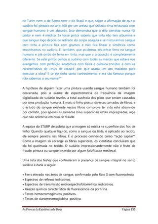 As Provas da Existência de Deus Página 155
de Turim nem o de Roma nem o do Brasil e que, sobre a afirmação de que o
sudário foi pintado no ano 300 por um artista que utilizou tinta misturada com
sangue humano é um absurdo. Isso demonstra que o dito cientista nunca foi
pintor e nem é médico. Se fosse pintor saberia que tinta não tem albumina e
que sangue logo depois de retirado do corpo coagula e se misturarmos sangue
com tinta a pintura fica com grumos e não fica linear e simétrica como
encontramos no sudário. E, também, que podemos encontrar ferro no sangue
humano e até oxido de ferro em tinta, mas que a proporção é completamente
diferente. Se este pintor pintou o sudário com todas as marcas que estava nos
evangelhos com perfeição anatômica com física e química corretas e com as
características de Jesus de Nazaré, por que usaria um ato macabro para
executar a obra? E se ele tinha tanto conhecimento e era tão famoso porque
não sabemos o seu nome?”
A hipótese de alguém fazer uma pintura usando sangue humano também foi
descartada, pois o exame de espectrometria de frequência da imagem
digitalizada do sudário revelou a total ausência dos picos que seriam causados
por uma produção humana. E mais: o linho possui diversas camadas de fibras, e
o estudo do sangue existente nessas fibras comprova ter sido este absorvido
por contato, pois apenas as camadas mais superficiais estão impregnadas, algo
que não ocorreria em caso de fraude.
A equipe do STURP descobriu que a imagem só existia na superfície dos fios de
linho. Quando qualquer líquido, como o sangue ou tinta, é aplicado ao tecido,
ele sempre penetra nas fibras. É o processo conhecido como “ação capilar”.
Como a imagem só abrange as fibras superiores, os cientistas concluíram que
ela foi queimada no tecido. O sudário impressionantemente não é fruto de
fraude, pintura ou sangue inserido por algum falsificador medieval.
Uma lista dos testes que confirmaram a presença de sangue integral no santo
sudário é dada a seguir:
• Ferro elevado nas áreas de sangue, confirmado pelo Raio X com fluorescência.
• Espectros de reflexos indicativos.
• Espectros de transmissão microespectrofotométrica indicativos.
• Reação química característica de fluorescência da porfirina.
• Testes hemocromogênicos positivos.
• Testes de cianometemoglobina positivo.
 