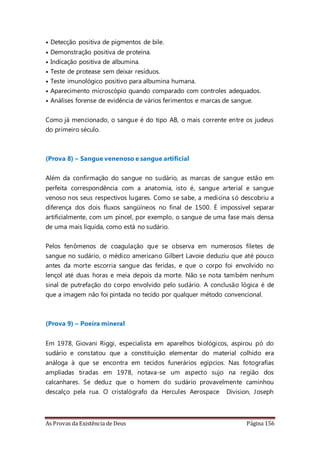As Provas da Existência de Deus Página 156
• Detecção positiva de pigmentos de bile.
• Demonstração positiva de proteína.
• Indicação positiva de albumina.
• Teste de protease sem deixar resíduos.
• Teste imunológico positivo para albumina humana.
• Aparecimento microscópio quando comparado com controles adequados.
• Análises forense de evidência de vários ferimentos e marcas de sangue.
Como já mencionado, o sangue é do tipo AB, o mais corrente entre os judeus
do primeiro século.
(Prova 8) – Sangue venenoso e sangue artificial
Além da confirmação do sangue no sudário, as marcas de sangue estão em
perfeita correspondência com a anatomia, isto é, sangue arterial e sangue
venoso nos seus respectivos lugares. Como se sabe, a medicina só descobriu a
diferença dos dois fluxos sangüíneos no final de 1500. É impossível separar
artificialmente, com um pincel, por exemplo, o sangue de uma fase mais densa
de uma mais líquida, como está no sudário.
Pelos fenômenos de coagulação que se observa em numerosos filetes de
sangue no sudário, o médico americano Gilbert Lavoie deduziu que até pouco
antes da morte escorria sangue das feridas, e que o corpo foi envolvido no
lençol até duas horas e meia depois da morte. Não se nota também nenhum
sinal de putrefação do corpo envolvido pelo sudário. A conclusão lógica é de
que a imagem não foi pintada no tecido por qualquer método convencional.
(Prova 9) – Poeira mineral
Em 1978, Giovani Riggi, especialista em aparelhos biológicos, aspirou pó do
sudário e constatou que a constituição elementar do material colhido era
análoga à que se encontra em tecidos funerários egípcios. Nas fotografias
ampliadas tiradas em 1978, notava-se um aspecto sujo na região dos
calcanhares. Se deduz que o homem do sudário provavelmente caminhou
descalço pela rua. O cristalógrafo da Hercules Aerospace Division, Joseph
 
