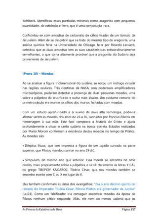 As Provas da Existência de Deus Página 157
Kohlbeck, identificou essas partículas minerais como aragonita com pequenas
quantidades de estrôncio e ferro, que é uma composição rara.
Confrontou-se com amostras de carbonato de cálcio tiradas de um túmulo de
Jerusalém. Além de se descobrir que se trata do mesmo tipo de aragonita, uma
análise química feita na Universidade de Chicago, feita por Ricardo Levisetti,
detectou que as duas amostras tem as suas características extraordinariamente
semelhantes, o que torna altamente provável que a aragonita do Sudário seja
proveniente de Jerusalém.
(Prova 10) – Moedas
Ao se analisar a figura tridimensional do sudário, se notou um inchaço circular
nas regiões oculares. Três cientistas da NASA, com poderosos amplificadores
microscópicos, puderam detectar a presença de duas pequenas moedas, uma
sobre a pálpebra do crucificado e outra mais abaixo. Um costume romano do
primeiro século era manter os olhos dos mortos fechados com moedas.
Com um estudo aprofundado e o auxílio da mais alta tecnologia, pode-se
afirmar serem as moedas dos anos de 26 a 36, cunhadas por Poncius Pilatos em
homenagem à sua mãe. Este fato comprova a história de Cristo e ajuda
profundamente a situar o santo sudário na época correta. Estudos realizados
por Mario Moroni confirmam a existência destas moedas no tempo de Pilatos.
As moedas são:
• Dileptus lituus, que tem impressa a figura de um cajado curvado na parte
superior, que Pilatos mandou cunhar no ano 29 d.C.
• Simpulum, do mesmo ano que anterior. Essa moeda se encontra no olho
direito, mais propriamente sobre a pálpebra, e se vê claramente as letras Y CAI,
do grego TIBEPIOY KAICAROC, Tibério César, que nas moedas também se
encontra escrito com C ou X no lugar do K.
Elas também confirmam as datas dos evangelhos: “Era o ano décimo quinto do
reinado do Imperador Tibério César, Pôncio Pilatos era governador da Judeia”
(Lc.3:1). Como um falsificador iria conseguir encontrar moedas da época de
Pilatos nenhum cético responde. Aliás, ele nem ao menos saberia que os
 