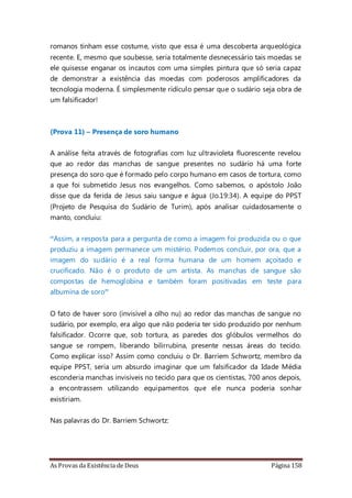 As Provas da Existência de Deus Página 158
romanos tinham esse costume, visto que essa é uma descoberta arqueológica
recente. E, mesmo que soubesse, seria totalmente desnecessário tais moedas se
ele quisesse enganar os incautos com uma simples pintura que só seria capaz
de demonstrar a existência das moedas com poderosos amplificadores da
tecnologia moderna. É simplesmente ridículo pensar que o sudário seja obra de
um falsificador!
(Prova 11) – Presença de soro humano
A análise feita através de fotografias com luz ultravioleta fluorescente revelou
que ao redor das manchas de sangue presentes no sudário há uma forte
presença do soro que é formado pelo corpo humano em casos de tortura, como
a que foi submetido Jesus nos evangelhos. Como sabemos, o apóstolo João
disse que da ferida de Jesus saiu sangue e água (Jo.19:34). A equipe do PPST
(Projeto de Pesquisa do Sudário de Turim), após analisar cuidadosamente o
manto, concluiu:
“Assim, a resposta para a pergunta de como a imagem foi produzida ou o que
produziu a imagem permanece um mistério. Podemos concluir, por ora, que a
imagem do sudário é a real forma humana de um homem açoitado e
crucificado. Não é o produto de um artista. As manchas de sangue são
compostas de hemoglobina e também foram positivadas em teste para
albumina de soro”
O fato de haver soro (invisível a olho nu) ao redor das manchas de sangue no
sudário, por exemplo, era algo que não poderia ter sido produzido por nenhum
falsificador. Ocorre que, sob tortura, as paredes dos glóbulos vermelhos do
sangue se rompem, liberando bilirrubina, presente nessas áreas do tecido.
Como explicar isso? Assim como concluiu o Dr. Barriem Schwortz, membro da
equipe PPST, seria um absurdo imaginar que um falsificador da Idade Média
esconderia manchas invisíveis no tecido para que os cientistas, 700 anos depois,
a encontrassem utilizando equipamentos que ele nunca poderia sonhar
existiriam.
Nas palavras do Dr. Barriem Schwortz:
 