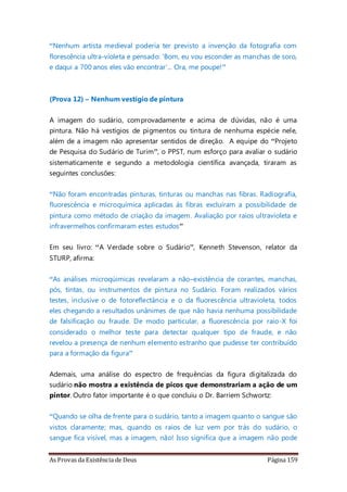 As Provas da Existência de Deus Página 159
“Nenhum artista medieval poderia ter previsto a invenção da fotografia com
florescência ultra-violeta e pensado: ‘Bom, eu vou esconder as manchas de soro,
e daqui a 700 anos eles vão encontrar’... Ora, me poupe!”
(Prova 12) – Nenhum vestígio de pintura
A imagem do sudário, comprovadamente e acima de dúvidas, não é uma
pintura. Não há vestígios de pigmentos ou tintura de nenhuma espécie nele,
além de a imagem não apresentar sentidos de direção. A equipe do “Projeto
de Pesquisa do Sudário de Turim”, o PPST, num esforço para avaliar o sudário
sistematicamente e segundo a metodologia científica avançada, tiraram as
seguintes conclusões:
“Não foram encontradas pinturas, tinturas ou manchas nas fibras. Radiografia,
fluorescência e microquímica aplicadas às fibras excluíram a possibilidade de
pintura como método de criação da imagem. Avaliação por raios ultravioleta e
infravermelhos confirmaram estes estudos”
Em seu livro: “A Verdade sobre o Sudário”, Kenneth Stevenson, relator da
STURP, afirma:
“As análises microqúimicas revelaram a não–existência de corantes, manchas,
pós, tintas, ou instrumentos de pintura no Sudário. Foram realizados vários
testes, inclusive o de fotoreflectância e o da fluorescência ultravioleta, todos
eles chegando a resultados unânimes de que não havia nenhuma possibilidade
de falsificação ou fraude. De modo particular, a fluorescência por raio-X foi
considerado o melhor teste para detectar qualquer tipo de fraude, e não
revelou a presença de nenhum elemento estranho que pudesse ter contribuído
para a formação da figura”
Ademais, uma análise do espectro de frequências da figura digitalizada do
sudário não mostra a existência de picos que demonstrariam a ação de um
pintor. Outro fator importante é o que concluiu o Dr. Barriem Schwortz:
“Quando se olha de frente para o sudário, tanto a imagem quanto o sangue são
vistos claramente; mas, quando os raios de luz vem por trás do sudário, o
sangue fica visível, mas a imagem, não! Isso significa que a imagem não pode
 