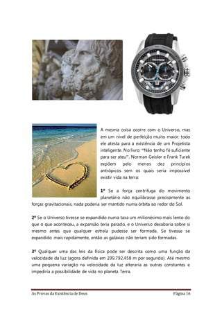 As Provas da Existência de Deus Página 16
A mesma coisa ocorre com o Universo, mas
em um nível de perfeição muito maior: todo
ele atesta para a existência de um Projetista
inteligente. No livro: “Não tenho fé suficiente
para ser ateu”, Norman Geisler e Frank Turek
expõem pelo menos dez princípios
antrópicos sem os quais seria impossível
existir vida na terra:
1º Se a força centrífuga do movimento
planetário não equilibrasse precisamente as
forças gravitacionais, nada poderia ser mantido numa órbita ao redor do Sol.
2º Se o Universo tivesse se expandido numa taxa um milionésimo mais lento do
que o que aconteceu, a expansão teria parado, e o Universo desabaria sobre si
mesmo antes que qualquer estrela pudesse ser formada. Se tivesse se
expandido mais rapidamente, então as galáxias não teriam sido formadas.
3º Qualquer uma das leis da física pode ser descrita como uma função da
velocidade da luz (agora definida em 299.792.458 m por segundo). Até mesmo
uma pequena variação na velocidade da luz alteraria as outras constantes e
impediria a possibilidade de vida no planeta Terra.
 