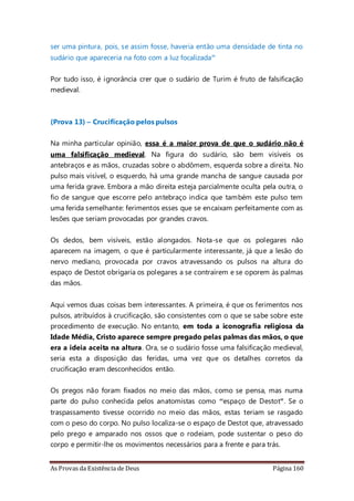 As Provas da Existência de Deus Página 160
ser uma pintura, pois, se assim fosse, haveria então uma densidade de tinta no
sudário que apareceria na foto com a luz focalizada”
Por tudo isso, é ignorância crer que o sudário de Turim é fruto de falsificação
medieval.
(Prova 13) – Crucificação pelos pulsos
Na minha particular opinião, essa é a maior prova de que o sudário não é
uma falsificação medieval. Na figura do sudário, são bem visíveis os
antebraços e as mãos, cruzadas sobre o abdômem, esquerda sobre a direita. No
pulso mais visível, o esquerdo, há uma grande mancha de sangue causada por
uma ferida grave. Embora a mão direita esteja parcialmente oculta pela outra, o
fio de sangue que escorre pelo antebraço indica que também este pulso tem
uma ferida semelhante: ferimentos esses que se encaixam perfeitamente com as
lesões que seriam provocadas por grandes cravos.
Os dedos, bem visíveis, estão alongados. Nota-se que os polegares não
aparecem na imagem, o que é particularmente interessante, já que a lesão do
nervo mediano, provocada por cravos atravessando os pulsos na altura do
espaço de Destot obrigaria os polegares a se contraírem e se oporem às palmas
das mãos.
Aqui vemos duas coisas bem interessantes. A primeira, é que os ferimentos nos
pulsos, atribuídos à crucificação, são consistentes com o que se sabe sobre este
procedimento de execução. No entanto, em toda a iconografia religiosa da
Idade Média, Cristo aparece sempre pregado pelas palmas das mãos, o que
era a ideia aceita na altura. Ora, se o sudário fosse uma falsificação medieval,
seria esta a disposição das feridas, uma vez que os detalhes corretos da
crucificação eram desconhecidos então.
Os pregos não foram fixados no meio das mãos, como se pensa, mas numa
parte do pulso conhecida pelos anatomistas como “espaço de Destot". Se o
traspassamento tivesse ocorrido no meio das mãos, estas teriam se rasgado
com o peso do corpo. No pulso localiza-se o espaço de Destot que, atravessado
pelo prego e amparado nos ossos que o rodeiam, pode sustentar o peso do
corpo e permitir-lhe os movimentos necessários para a frente e para trás.
 