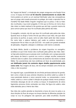 As Provas da Existência de Deus Página 161
No “espaço de Destot”, a introdução dos pregos assegurava uma fixação firme
à cruz. O espaço de Destot só foi descrito anatomicamente no século XIX.
Como poderia um pintor ou um eventual falsificador saber das conseqüências
que um prego nele cravado provocaria no polegar, de modo a reproduzi-las na
mortalha? Na Idade Média ninguém imaginava que os pulsos, e não as mãos
dos crucificados, é que eram pregados. O mito que se formou em torno disso
(das mãos) na idade medieval é tão grande que até hoje a grande maioria do
povo comum pensa que Jesus foi crucificado pelas palmas das mãos.
O evangelho, contudo, não diz que Jesus foi crucificado pela palma das mãos.
Quando Jesus se dirige a Tomé e lhe diz que olhe as suas mãos, não quer dizer
que exclua os punhos, os quais, como se sabe, fazem parte das mãos (carpo).
Por outro lado, a palavra hebraica yad, usada na profecia messiânica –
trespassaram-lhe as mãos e os pés (Sl.22:16) – era usada com grande variedade
de aplicações, chegando a designar o antebraço e até mesmo o cotovelo.
Na Idade Média, devido a problemas de origem linguística no evangelho,
acreditava-se que Cristo tivesse sido crucificado pelas palmas das mãos. Sabe-
se hoje pela anatomia que as pessoas eram crucificadas com o prego passando
pelo espaço de Destot e quando isso ocorre o polegar encolhe, exatamente
conforme está no sudário. Esse conhecimento de anatomia não existia na Idade
Média. Tais características são mais evidências em favor da autenticidade, pois
um falsificador jamais iria contrariar algum detalhe popularmente aceito
como certo. Nas imagens de Jesus, ele era sempre retratado como ferido nas
mãos, e não nos pulsos!
Em segundo lugar, a possibilidade de uma ferida perióssea dolorosa foi grande,
bem como a lesão de vasos arteriais tributários da artéria radial ou cubital. O
cravo penetrado destruía o nervo sensorial motor, ou comprometia o nervo
médio, radial ou o nervo cubital. A afecção de qualquer destes nervos produziu
tremendas descargas de dor em ambos os braços. O empalamento de vários
ligamentos provocou fortes contrações nas mãos. Na figura do sudário, estes
estão dobrados para o interior das mãos.
Nas mãos dos sudário percebe-se claramente a marca do cravo no pulso, e as
duas direções do fluxo de sangue nos braços devidas às diferentes posições do
corpo na cruz. Os polegares não aparecem, pois estão encolhidos. Durante
 